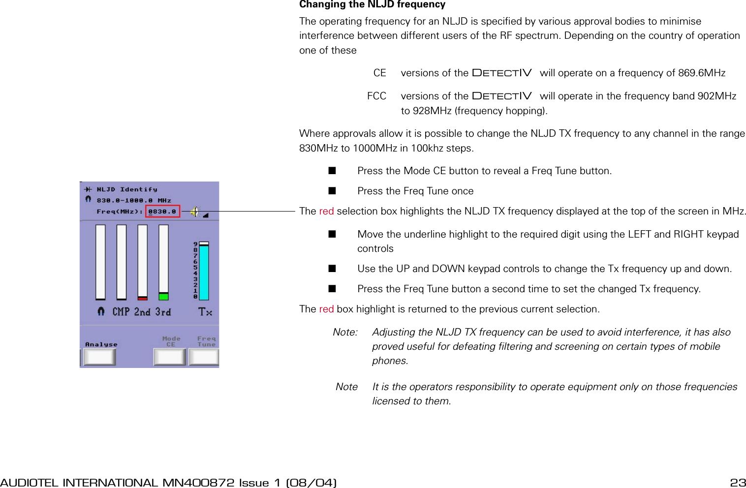 22 AUDIOTEL INTERNATIONAL MN400872 Issue 1 (08/04) DETECTIV User ManualAUDIOTEL INTERNATIONAL MN400872 Issue 1 (08/04)  23Changing the NLJD frequencyThe operating frequency for an NLJD is specied by various approval bodies to minimise interference between different users of the RF spectrum. Depending on the country of operation one of these  CE  versions of the DETECTIV  will operate on a frequency of 869.6MHz  FCC  versions of the DETECTIV  will operate in the frequency band 902MHz to 928MHz (frequency hopping).Where approvals allow it is possible to change the NLJD TX frequency to any channel in the range 830MHz to 1000MHz in 100khz steps.       Press the Mode CE button to reveal a Freq Tune button.       Press the Freq Tune once The red selection box highlights the NLJD TX frequency displayed at the top of the screen in MHz.       Move the underline highlight to the required digit using the LEFT and RIGHT keypad controls       Use the UP and DOWN keypad controls to change the Tx frequency up and down.       Press the Freq Tune button a second time to set the changed Tx frequency.The red box highlight is returned to the previous current selection.  Note:   Adjusting the NLJD TX frequency can be used to avoid interference, it has also proved useful for defeating ltering and screening on certain types of mobile phones.  Note  It is the operators responsibility to operate equipment only on those frequencies licensed to them.