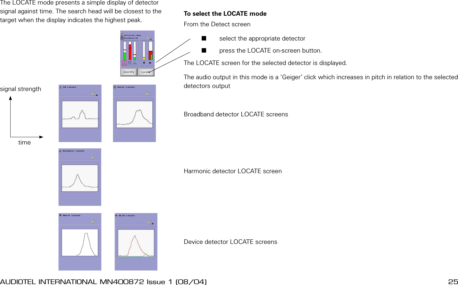 24 AUDIOTEL INTERNATIONAL MN400872 Issue 1 (08/04) DETECTIV User ManualAUDIOTEL INTERNATIONAL MN400872 Issue 1 (08/04)  25To select the LOCATE mode From the Detect screen       select the appropriate detector       press the LOCATE on-screen button.The LOCATE screen for the selected detector is displayed.The audio output in this mode is a &lsquo;Geiger&rsquo; click which increases in pitch in relation to the selected detectors outputBroadband detector LOCATE screensHarmonic detector LOCATE screenDevice detector LOCATE screensLOCATE MODEThe LOCATE mode presents a simple display of detector signal against time. The search head will be closest to the target when the display indicates the highest peak.timesignal strength
