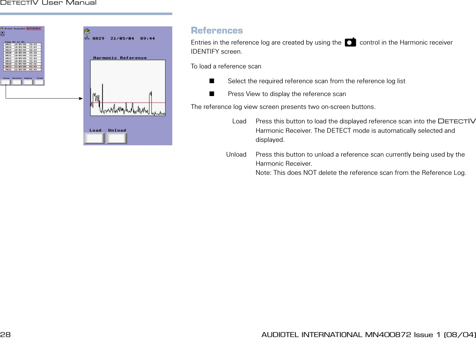 28 AUDIOTEL INTERNATIONAL MN400872 Issue 1 (08/04) DETECTIV User ManualAUDIOTEL INTERNATIONAL MN400872 Issue 1 (08/04)  29ReferencesEntries in the reference log are created by using the    p    control in the Harmonic receiver IDENTIFY screen.To load a reference scan        Select the required reference scan from the reference log list       Press View to display the reference scanThe reference log view screen presents two on-screen buttons.  Load  Press this button to load the displayed reference scan into the DETECTIV Harmonic Receiver. The DETECT mode is automatically selected and displayed.  Unload  Press this button to unload a reference scan currently being used by the Harmonic Receiver.Note: This does NOT delete the reference scan from the Reference Log.