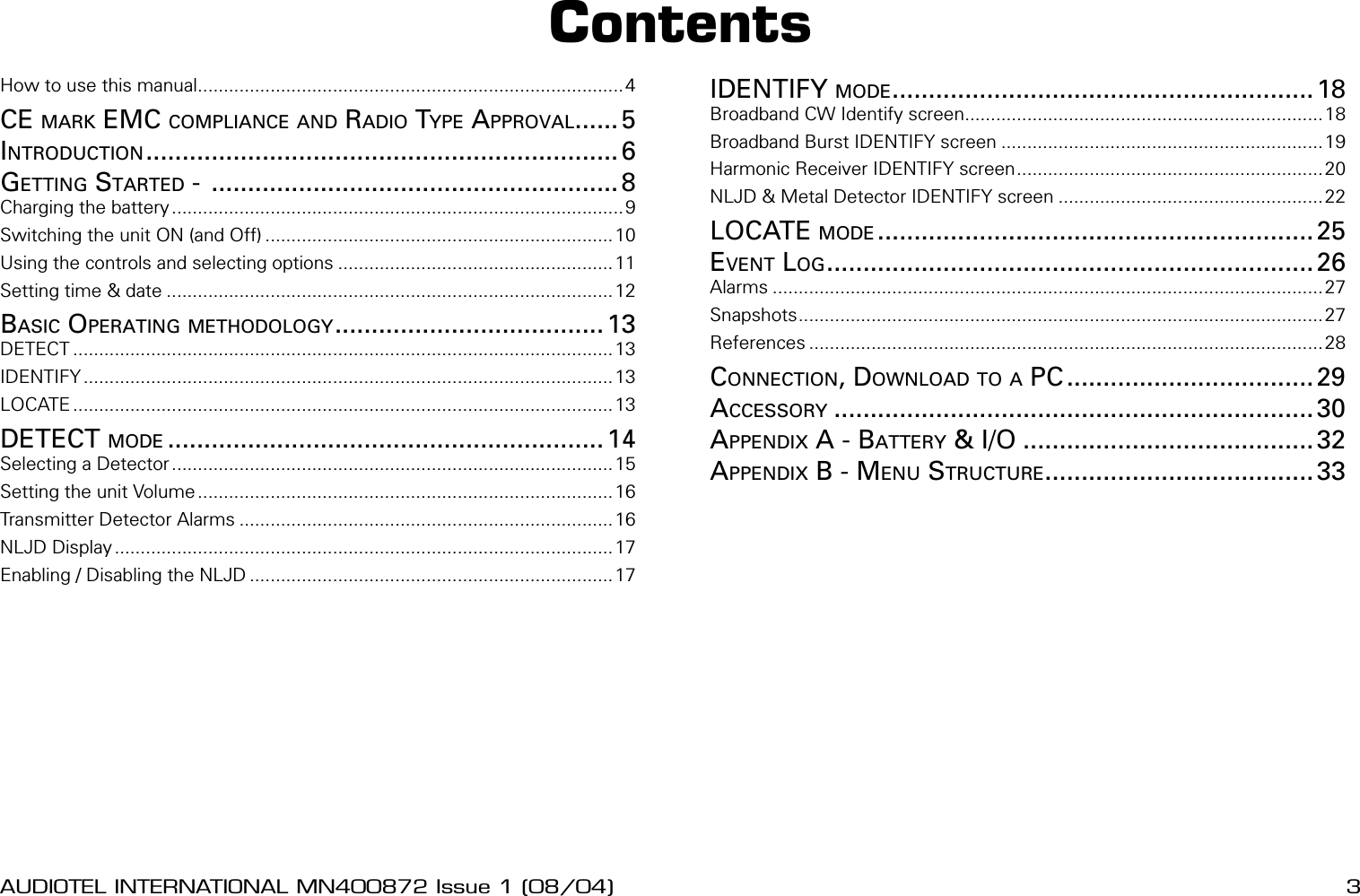 2 AUDIOTEL INTERNATIONAL MN400872 Issue 1 (08/04) DETECTIV User ManualAUDIOTEL INTERNATIONAL MN400872 Issue 1 (08/04)  3How to use this manual..................................................................................4CE MARK EMC COMPLIANCE AND RADIO TYPE APPROVAL...... 5INTRODUCTION................................................................. 6GETTING STARTED -  ........................................................ 8Charging the battery.......................................................................................9Switching the unit ON (and Off) ...................................................................10Using the controls and selecting options .....................................................11Setting time &amp; date ......................................................................................12BASIC OPERATING METHODOLOGY..................................... 13DETECT ........................................................................................................13IDENTIFY......................................................................................................13LOCATE ........................................................................................................13DETECT MODE ............................................................ 14Selecting a Detector .....................................................................................15Setting the unit Volume ................................................................................16Transmitter Detector Alarms ........................................................................16NLJD Display................................................................................................17Enabling / Disabling the NLJD ......................................................................17IDENTIFY MODE.......................................................... 18Broadband CW Identify screen.....................................................................18Broadband Burst IDENTIFY screen ..............................................................19Harmonic Receiver IDENTIFY screen........................................................... 20NLJD &amp; Metal Detector IDENTIFY screen ...................................................22LOCATE MODE ............................................................ 25EVENT LOG................................................................... 26Alarms ..........................................................................................................27Snapshots.....................................................................................................27References ...................................................................................................28CONNECTION, DOWNLOAD TO A PC ..................................29ACCESSORY .................................................................. 30APPENDIX A - BATTERY &amp; I/O ........................................ 32APPENDIX B - MENU STRUCTURE..................................... 33Contents