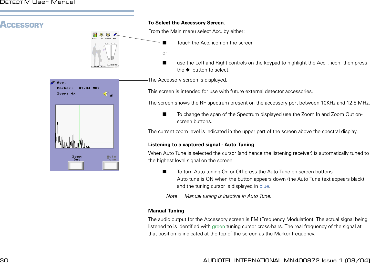 30 AUDIOTEL INTERNATIONAL MN400872 Issue 1 (08/04) DETECTIV User ManualAUDIOTEL INTERNATIONAL MN400872 Issue 1 (08/04)  31ACCESSORY To Select the Accessory Screen.From the Main menu select Acc. by either:       Touch the Acc. icon on the screen or        use the Left and Right controls on the keypad to highlight the Acc  . icon, then press the   button to select.The Accessory screen is displayed.This screen is intended for use with future external detector accessories.The screen shows the RF spectrum present on the accessory port between 10KHz and 12.8 MHz.       To change the span of the Spectrum displayed use the Zoom In and Zoom Out on-screen buttons. The current zoom level is indicated in the upper part of the screen above the spectral display.Listening to a captured signal - Auto TuningWhen Auto Tune is selected the cursor (and hence the listening receiver) is automatically tuned to the highest level signal on the screen.       To turn Auto tuning On or Off press the Auto Tune on-screen buttons. Auto tune is ON when the button appears down (the Auto Tune text appears black) and the tuning cursor is displayed in blue.  Note  Manual tuning is inactive in Auto Tune.Manual TuningThe audio output for the Accessory screen is FM (Frequency Modulation). The actual signal being listened to is identied with green tuning cursor cross-hairs. The real frequency of the signal at that position is indicated at the top of the screen as the Marker frequency.
