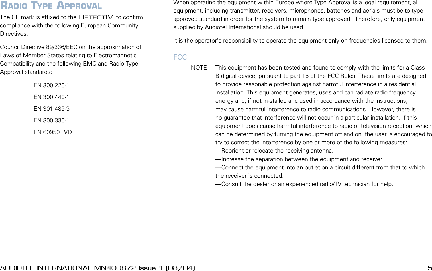 4 AUDIOTEL INTERNATIONAL MN400872 Issue 1 (08/04) DETECTIV User ManualAUDIOTEL INTERNATIONAL MN400872 Issue 1 (08/04)  5WarningsWhen operating the equipment within Europe where Type Approval is a legal requirement, all equipment, including transmitter, receivers, microphones, batteries and aerials must be to type approved standard in order for the system to remain type approved.  Therefore, only equipment supplied by Audiotel International should be used.It is the operator's responsibility to operate the equipment only on frequencies licensed to them.FCC  NOTE  This equipment has been tested and found to comply with the limits for a Class B digital device, pursuant to part 15 of the FCC Rules. These limits are designed to provide reasonable protection against harmful interference in a residential installation. This equipment generates, uses and can radiate radio frequency energy and, if not in-stalled and used in accordance with the instructions, may cause harmful interference to radio communications. However, there is no guarantee that interference will not occur in a particular installation. If this equipment does cause harmful interference to radio or television reception, which can be determined by turning the equipment off and on, the user is encouraged to try to correct the interference by one or more of the following measures:&mdash;Reorient or relocate the receiving antenna.&mdash;Increase the separation between the equipment and receiver.&mdash;Connect the equipment into an outlet on a circuit different from that to which the receiver is connected.&mdash;Consult the dealer or an experienced radio/TV technician for help.CE MARK EMC COMPLIANCE AND RADIO TYPE APPROVALThe CE mark is afxed to the DETECTIV to conrm compliance with the following European Community Directives:Council Directive 89/336/EEC on the approximation of Laws of Member States relating to Electromagnetic Compatibility and the following EMC and Radio Type Approval standards:         EN 300 220-1         EN 300 440-1         EN 301 489-3         EN 300 330-1         EN 60950 LVD