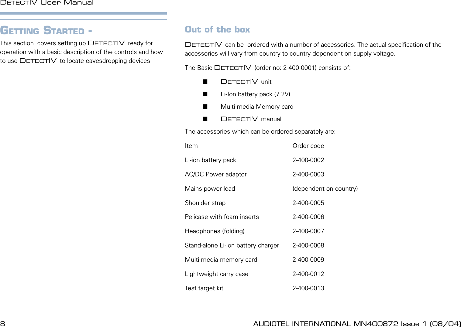 8 AUDIOTEL INTERNATIONAL MN400872 Issue 1 (08/04) DETECTIV User ManualAUDIOTEL INTERNATIONAL MN400872 Issue 1 (08/04)  9Out of the boxDETECTIV can be  ordered with a number of accessories. The actual specication of the accessories will vary from country to country dependent on supply voltage.The Basic DETECTIV (order no: 2-400-0001) consists of:       DETECTIV unit       Li-Ion battery pack (7.2V)       Multi-media Memory card       DETECTIV manualThe accessories which can be ordered separately are:Item                                                      Order codeLi-ion battery pack                                2-400-0002AC/DC Power adaptor                          2-400-0003Mains power lead                                (dependent on country)Shoulder strap                                      2-400-0005Pelicase with foam inserts                   2-400-0006Headphones (folding)                           2-400-0007Stand-alone Li-ion battery charger        2-400-0008Multi-media memory card                    2-400-0009Lightweight carry case                         2-400-0012Test target kit                                       2-400-0013GETTING STARTED - This section  covers setting up DETECTIV ready for operation with a basic description of the controls and how to use DETECTIV to locate eavesdropping devices.