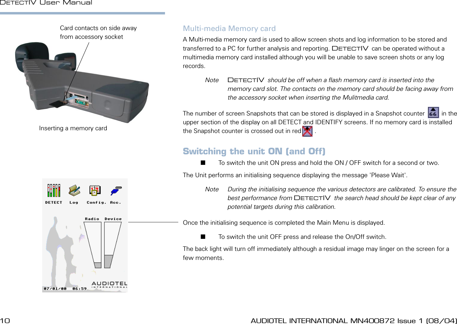 10 AUDIOTEL INTERNATIONAL MN400872 Issue 1 (08/04) DETECTIV User ManualAUDIOTEL INTERNATIONAL MN400872 Issue 1 (08/04)  11Multi-media Memory cardA Multi-media memory card is used to allow screen shots and log information to be stored and transferred to a PC for further analysis and reporting. DETECTIV can be operated without a multimedia memory card installed although you will be unable to save screen shots or any log records.   Note  DETECTIV should be off when a ash memory card is inserted into the memory card slot. The contacts on the memory card should be facing away from the accessory socket when inserting the Mulitmedia card.The number of screen Snapshots that can be stored is displayed in a Snapshot counter   sc   in the upper section of the display on all DETECT and IDENTIFY screens. If no memory card is installed the Snapshot counter is crossed out in red  sc  .Switching the unit ON (and Off)       To switch the unit ON press and hold the ON / OFF switch for a second or two. The Unit performs an initialising sequence displaying the message 'Please Wait'.   Note  During the initialising sequence the various detectors are calibrated. To ensure the best performance from DETECTIV the search head should be kept clear of any potential targets during this calibration.Once the initialising sequence is completed the Main Menu is displayed.       To switch the unit OFF press and release the On/Off switch. The back light will turn off immediately although a residual image may linger on the screen for a few moments.Inserting a memory cardCard contacts on side away from accessory socket