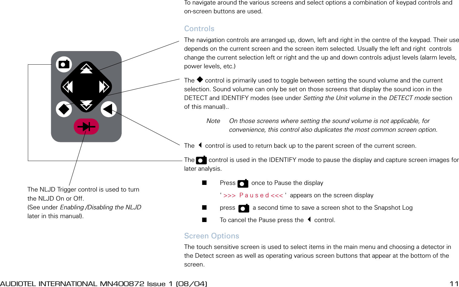 10 AUDIOTEL INTERNATIONAL MN400872 Issue 1 (08/04) DETECTIV User ManualAUDIOTEL INTERNATIONAL MN400872 Issue 1 (08/04)  11Using the controls and selecting optionsTo navigate around the various screens and select options a combination of keypad controls and on-screen buttons are used. ControlsThe navigation controls are arranged up, down, left and right in the centre of the keypad. Their use depends on the current screen and the screen item selected. Usually the left and right  controls change the current selection left or right and the up and down controls adjust levels (alarm levels, power levels, etc.) The  control is primarily used to toggle between setting the sound volume and the current selection. Sound volume can only be set on those screens that display the sound icon in the DETECT and IDENTIFY modes (see under Setting the Unit volume in the DETECT mode section of this manual)..  Note  On those screens where setting the sound volume is not applicable, for convenience, this control also duplicates the most common screen option.The 3control is used to return back up to the parent screen of the current screen.The   p   control is used in the IDENTIFY mode to pause the display and capture screen images for later analysis.       Press   p    once to Pause the display         ' >>>  P a u s e d <<< '  appears on the screen display       press    p    a second time to save a screen shot to the Snapshot Log       To cancel the Pause press the 3control.Screen OptionsThe touch sensitive screen is used to select items in the main menu and choosing a detector in the Detect screen as well as operating various screen buttons that appear at the bottom of the screen. The NLJD Trigger control is used to turn the NLJD On or Off. (See under Enabling /Disabling the NLJD later in this manual).