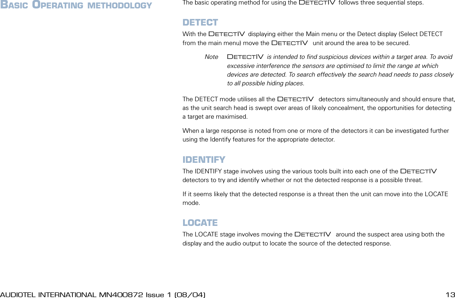 12 AUDIOTEL INTERNATIONAL MN400872 Issue 1 (08/04) DETECTIV User ManualAUDIOTEL INTERNATIONAL MN400872 Issue 1 (08/04)  13BASIC OPERATING METHODOLOGY The basic operating method for using the DETECTIV follows three sequential steps.DETECTWith the DETECTIV displaying either the Main menu or the Detect display (Select DETECT from the main menu) move the DETECTIV  unit around the area to be secured.  Note  DETECTIV is intended to nd suspicious devices within a target area. To avoid excessive interference the sensors are optimised to limit the range at which devices are detected. To search effectively the search head needs to pass closely to all possible hiding places.The DETECT mode utilises all the DETECTIV  detectors simultaneously and should ensure that, as the unit search head is swept over areas of likely concealment, the opportunities for detecting a target are maximised.When a large response is noted from one or more of the detectors it can be investigated further using the Identify features for the appropriate detector.IDENTIFYThe IDENTIFY stage involves using the various tools built into each one of the DETECTIV  detectors to try and identify whether or not the detected response is a possible threat.If it seems likely that the detected response is a threat then the unit can move into the LOCATE mode.LOCATEThe LOCATE stage involves moving the DETECTIV  around the suspect area using both the display and the audio output to locate the source of the detected response.