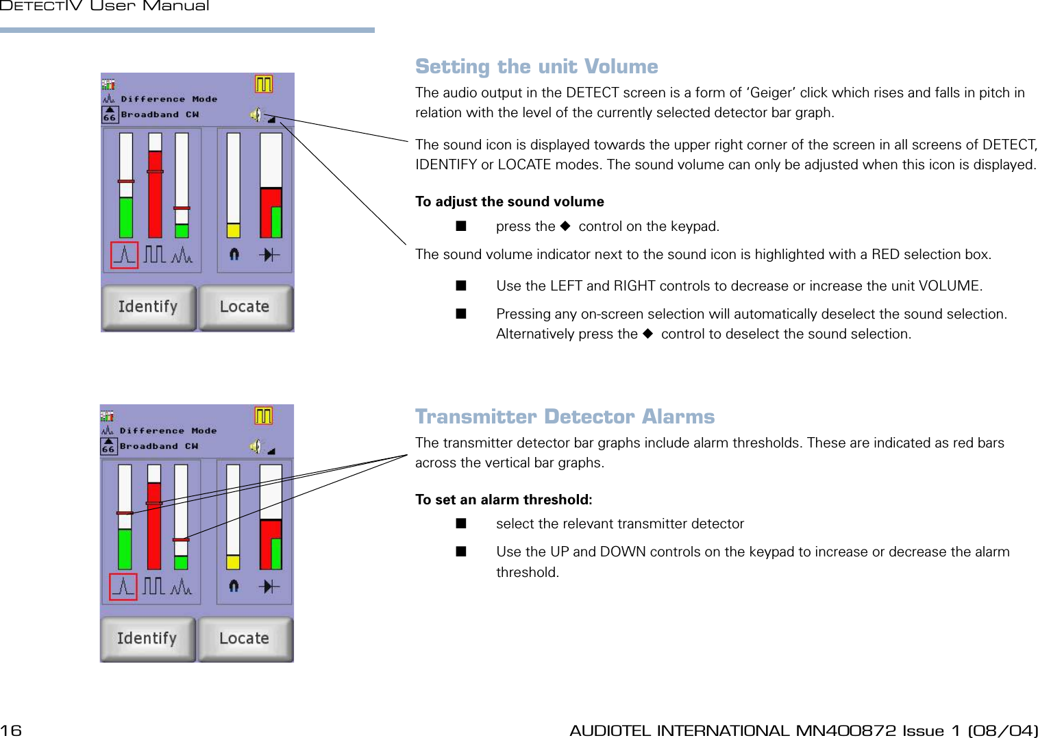 16 AUDIOTEL INTERNATIONAL MN400872 Issue 1 (08/04) DETECTIV User ManualAUDIOTEL INTERNATIONAL MN400872 Issue 1 (08/04)  17Setting the unit VolumeThe audio output in the DETECT screen is a form of &lsquo;Geiger&rsquo; click which rises and falls in pitch in relation with the level of the currently selected detector bar graph.The sound icon is displayed towards the upper right corner of the screen in all screens of DETECT, IDENTIFY or LOCATE modes. The sound volume can only be adjusted when this icon is displayed.To adjust the sound volume       press the   control on the keypad.The sound volume indicator next to the sound icon is highlighted with a RED selection box.       Use the LEFT and RIGHT controls to decrease or increase the unit VOLUME.       Pressing any on-screen selection will automatically deselect the sound selection. Alternatively press the   control to deselect the sound selection.Transmitter Detector AlarmsThe transmitter detector bar graphs include alarm thresholds. These are indicated as red bars across the vertical bar graphs.To set an alarm threshold:       select the relevant transmitter detector        Use the UP and DOWN controls on the keypad to increase or decrease the alarm threshold.