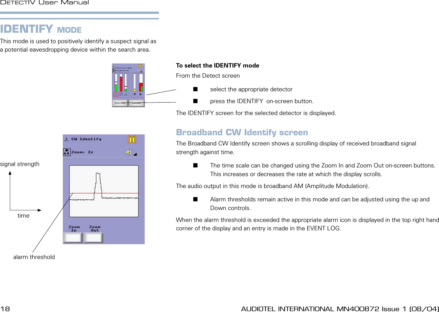 18 AUDIOTEL INTERNATIONAL MN400872 Issue 1 (08/04) DETECTIV User ManualAUDIOTEL INTERNATIONAL MN400872 Issue 1 (08/04)  19IDENTIFY MODEThis mode is used to positively identify a suspect signal as a potential eavesdropping device within the search area.To select the IDENTIFY mode From the Detect screen       select the appropriate detector       press the IDENTIFY  on-screen button.The IDENTIFY screen for the selected detector is displayed.Broadband CW Identify screenThe Broadband CW Identify screen shows a scrolling display of received broadband signal strength against time.       The time scale can be changed using the Zoom In and Zoom Out on-screen buttons. This increases or decreases the rate at which the display scrolls.The audio output in this mode is broadband AM (Amplitude Modulation).       Alarm thresholds remain active in this mode and can be adjusted using the up and Down controls. When the alarm threshold is exceeded the appropriate alarm icon is displayed in the top right hand corner of the display and an entry is made in the EVENT LOG.timesignal strengthalarm threshold