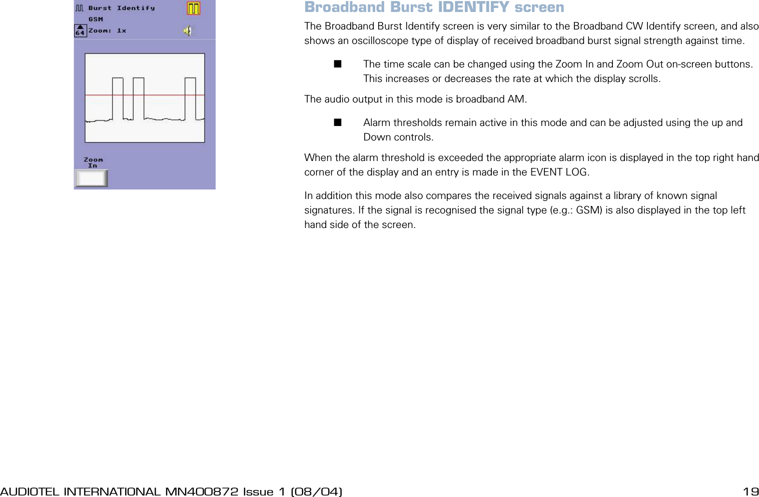 18 AUDIOTEL INTERNATIONAL MN400872 Issue 1 (08/04) DETECTIV User ManualAUDIOTEL INTERNATIONAL MN400872 Issue 1 (08/04)  19Broadband Burst IDENTIFY screenThe Broadband Burst Identify screen is very similar to the Broadband CW Identify screen, and also shows an oscilloscope type of display of received broadband burst signal strength against time.       The time scale can be changed using the Zoom In and Zoom Out on-screen buttons. This increases or decreases the rate at which the display scrolls.The audio output in this mode is broadband AM.       Alarm thresholds remain active in this mode and can be adjusted using the up and Down controls. When the alarm threshold is exceeded the appropriate alarm icon is displayed in the top right hand corner of the display and an entry is made in the EVENT LOG. In addition this mode also compares the received signals against a library of known signal signatures. If the signal is recognised the signal type (e.g.: GSM) is also displayed in the top left hand side of the screen.