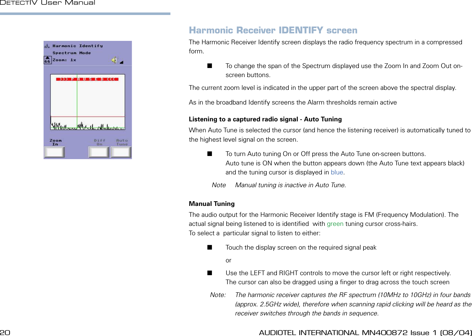 20 AUDIOTEL INTERNATIONAL MN400872 Issue 1 (08/04) DETECTIV User ManualAUDIOTEL INTERNATIONAL MN400872 Issue 1 (08/04)  21Harmonic Receiver IDENTIFY screenThe Harmonic Receiver Identify screen displays the radio frequency spectrum in a compressed form.       To change the span of the Spectrum displayed use the Zoom In and Zoom Out on-screen buttons. The current zoom level is indicated in the upper part of the screen above the spectral display.As in the broadband Identify screens the Alarm thresholds remain activeListening to a captured radio signal - Auto TuningWhen Auto Tune is selected the cursor (and hence the listening receiver) is automatically tuned to the highest level signal on the screen.       To turn Auto tuning On or Off press the Auto Tune on-screen buttons. Auto tune is ON when the button appears down (the Auto Tune text appears black) and the tuning cursor is displayed in blue.  Note  Manual tuning is inactive in Auto Tune.Manual TuningThe audio output for the Harmonic Receiver Identify stage is FM (Frequency Modulation). The actual signal being listened to is identied  with green tuning cursor cross-hairs. To select a  particular signal to listen to either:       Touch the display screen on the required signal peak         or        Use the LEFT and RIGHT controls to move the cursor left or right respectively.The cursor can also be dragged using a nger to drag across the touch screen  Note:   The harmonic receiver captures the RF spectrum (10MHz to 10GHz) in four bands (approx. 2.5GHz wide), therefore when scanning rapid clicking will be heard as the receiver switches through the bands in sequence.