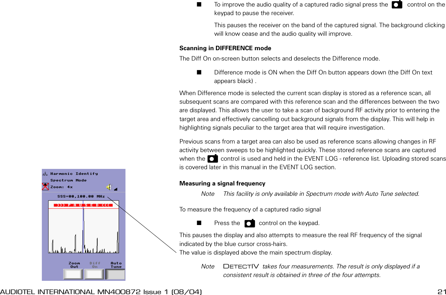 20 AUDIOTEL INTERNATIONAL MN400872 Issue 1 (08/04) DETECTIV User ManualAUDIOTEL INTERNATIONAL MN400872 Issue 1 (08/04)  21       To improve the audio quality of a captured radio signal press the    P     control on the keypad to pause the receiver.         This pauses the receiver on the band of the captured signal. The background clicking will know cease and the audio quality will improve.Scanning in DIFFERENCE modeThe Diff On on-screen button selects and deselects the Difference mode.       Difference mode is ON when the Diff On button appears down (the Diff On text appears black) .When Difference mode is selected the current scan display is stored as a reference scan, all subsequent scans are compared with this reference scan and the differences between the two are displayed. This allows the user to take a scan of background RF activity prior to entering the target area and effectively cancelling out background signals from the display. This will help in highlighting signals peculiar to the target area that will require investigation.Previous scans from a target area can also be used as reference scans allowing changes in RF activity between sweeps to be highlighted quickly. These stored reference scans are captured when the   p    control is used and held in the EVENT LOG - reference list. Uploading stored scans is covered later in this manual in the EVENT LOG section.Measuring a signal frequency  Note  This facility is only available in Spectrum mode with Auto Tune selected.To measure the frequency of a captured radio signal       Press the     p    control on the keypad.This pauses the display and also attempts to measure the real RF frequency of the signal indicated by the blue cursor cross-hairs. The value is displayed above the main spectrum display.  Note  DETECTIV takes four measurements. The result is only displayed if a consistent result is obtained in three of the four attempts.