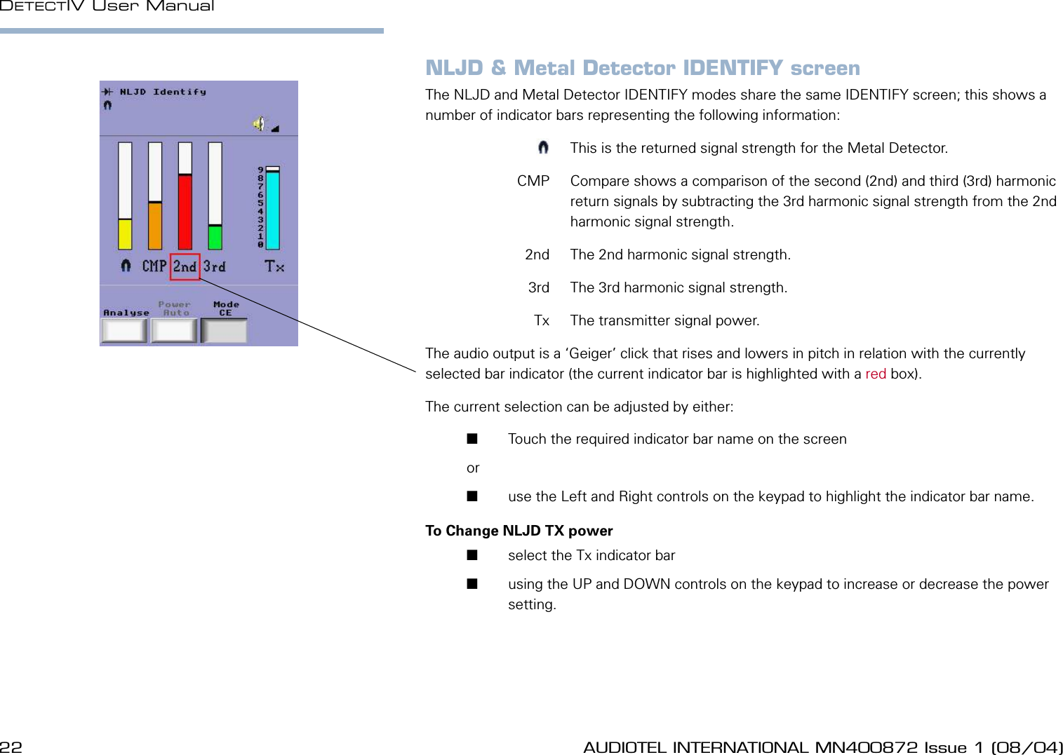 22 AUDIOTEL INTERNATIONAL MN400872 Issue 1 (08/04) DETECTIV User ManualAUDIOTEL INTERNATIONAL MN400872 Issue 1 (08/04)  23NLJD &amp; Metal Detector IDENTIFY screenThe NLJD and Metal Detector IDENTIFY modes share the same IDENTIFY screen; this shows a number of indicator bars representing the following information:  m  This is the returned signal strength for the Metal Detector.  CMP  Compare shows a comparison of the second (2nd) and third (3rd) harmonic return signals by subtracting the 3rd harmonic signal strength from the 2nd harmonic signal strength.  2nd  The 2nd harmonic signal strength.  3rd  The 3rd harmonic signal strength.  Tx  The transmitter signal power.The audio output is a &lsquo;Geiger&rsquo; click that rises and lowers in pitch in relation with the currently selected bar indicator (the current indicator bar is highlighted with a red box).The current selection can be adjusted by either:       Touch the required indicator bar name on the screen or        use the Left and Right controls on the keypad to highlight the indicator bar name.To Change NLJD TX power       select the Tx indicator bar       using the UP and DOWN controls on the keypad to increase or decrease the power setting.