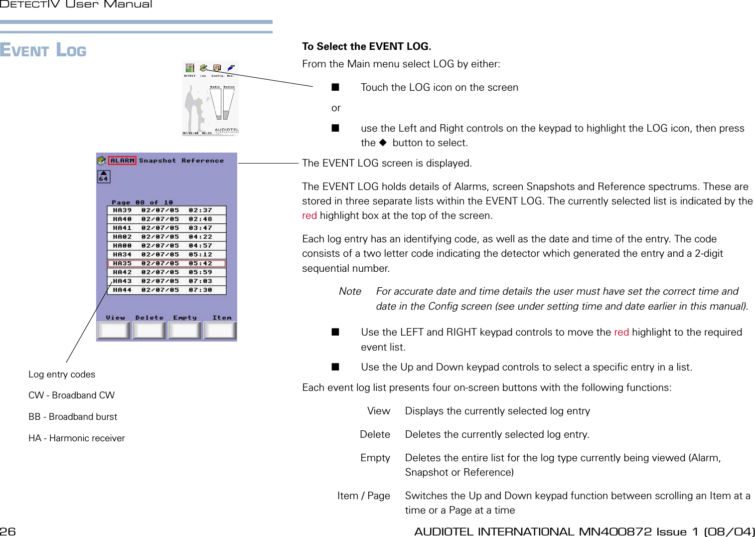 26 AUDIOTEL INTERNATIONAL MN400872 Issue 1 (08/04) DETECTIV User ManualAUDIOTEL INTERNATIONAL MN400872 Issue 1 (08/04)  27EVENT LOG To Select the EVENT LOG.From the Main menu select LOG by either:       Touch the LOG icon on the screen or        use the Left and Right controls on the keypad to highlight the LOG icon, then press the   button to select.The EVENT LOG screen is displayed.The EVENT LOG holds details of Alarms, screen Snapshots and Reference spectrums. These are stored in three separate lists within the EVENT LOG. The currently selected list is indicated by the red highlight box at the top of the screen.Each log entry has an identifying code, as well as the date and time of the entry. The code consists of a two letter code indicating the detector which generated the entry and a 2-digit sequential number.  Note  For accurate date and time details the user must have set the correct time and date in the Cong screen (see under setting time and date earlier in this manual).        Use the LEFT and RIGHT keypad controls to move the red highlight to the required event list.       Use the Up and Down keypad controls to select a specic entry in a list.Each event log list presents four on-screen buttons with the following functions:  View   Displays the currently selected log entry  Delete  Deletes the currently selected log entry.  Empty  Deletes the entire list for the log type currently being viewed (Alarm, Snapshot or Reference)  Item / Page  Switches the Up and Down keypad function between scrolling an Item at a time or a Page at a timeLog entry codesCW - Broadband CWBB - Broadband burstHA - Harmonic receiver