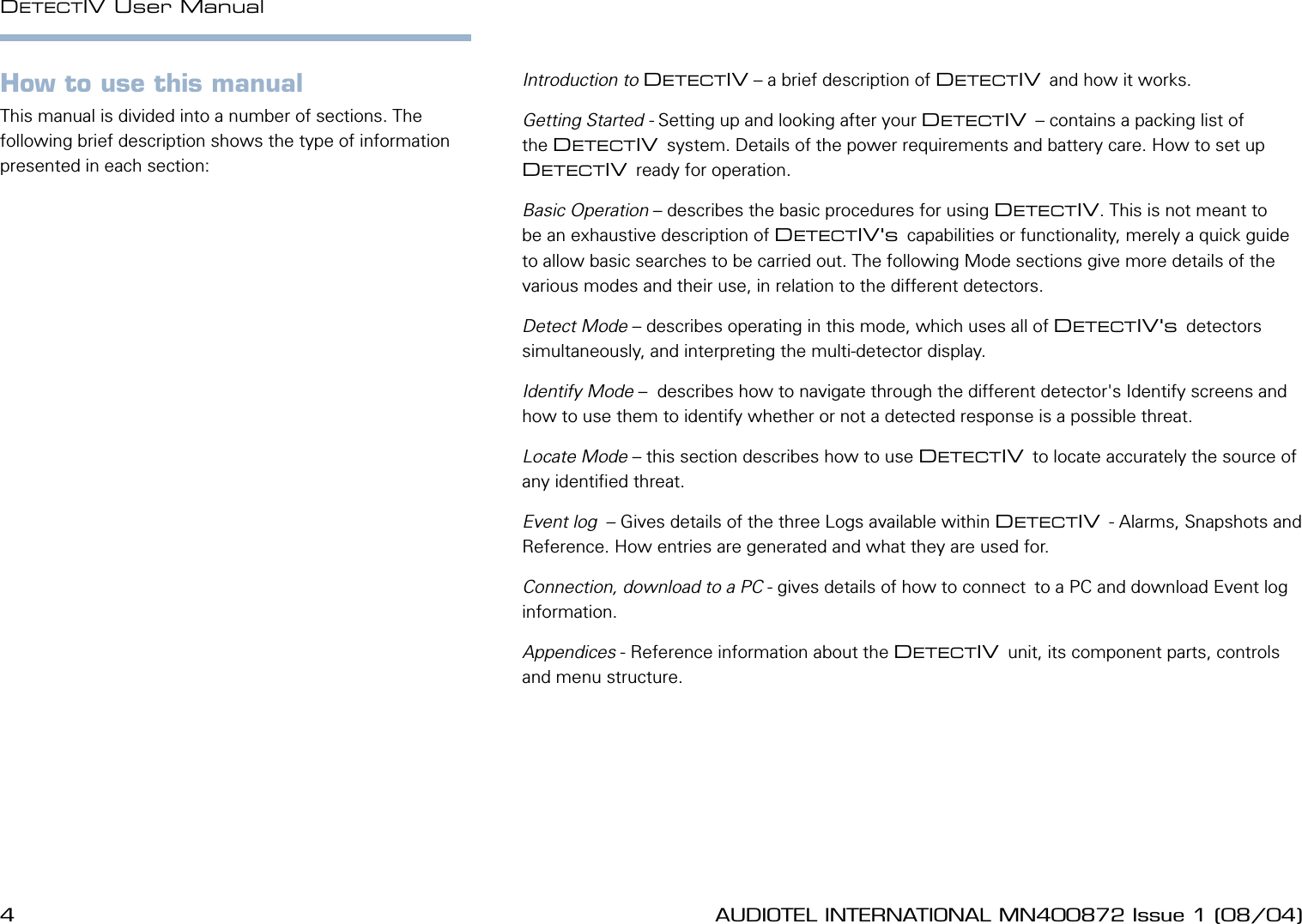 4 AUDIOTEL INTERNATIONAL MN400872 Issue 1 (08/04) DETECTIV User ManualAUDIOTEL INTERNATIONAL MN400872 Issue 1 (08/04)  5How to use this manualThis manual is divided into a number of sections. The following brief description shows the type of information presented in each section:Introduction to DETECTIV &ndash; a brief description of DETECTIV and how it works.Getting Started - Setting up and looking after your DETECTIV &ndash; contains a packing list of  the DETECTIV system. Details of the power requirements and battery care. How to set up DETECTIV ready for operation.Basic Operation &ndash; describes the basic procedures for using DETECTIV. This is not meant to be an exhaustive description of DETECTIV's capabilities or functionality, merely a quick guide to allow basic searches to be carried out. The following Mode sections give more details of the various modes and their use, in relation to the different detectors.Detect Mode &ndash; describes operating in this mode, which uses all of DETECTIV's detectors simultaneously, and interpreting the multi-detector display.Identify Mode &ndash;  describes how to navigate through the different detector's Identify screens and how to use them to identify whether or not a detected response is a possible threat.Locate Mode &ndash; this section describes how to use DETECTIV to locate accurately the source of any identied threat.Event log  &ndash; Gives details of the three Logs available within DETECTIV - Alarms, Snapshots and Reference. How entries are generated and what they are used for.Connection, download to a PC - gives details of how to connect to a PC and download Event log information.Appendices - Reference information about the DETECTIV unit, its component parts, controls and menu structure.