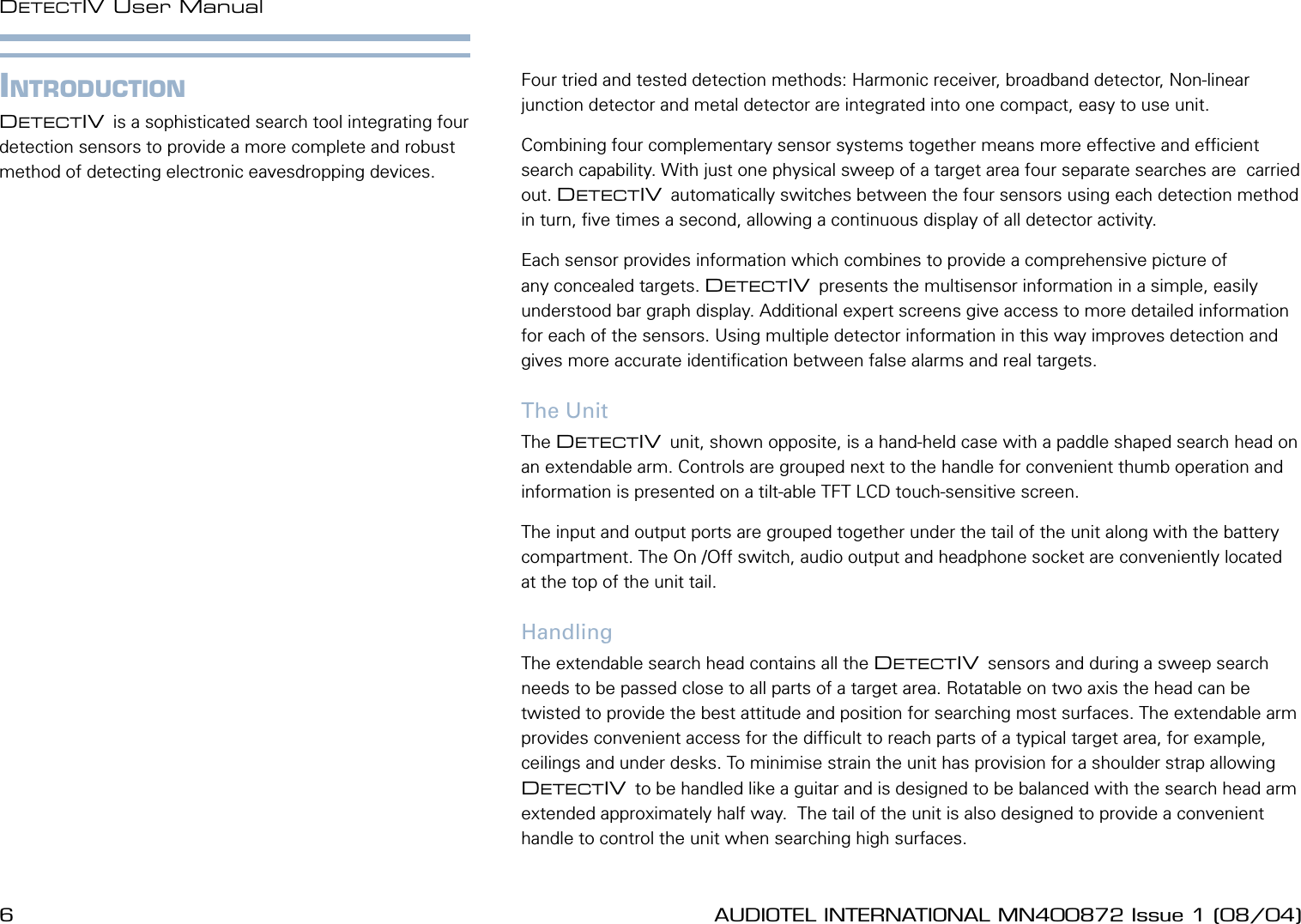 6 AUDIOTEL INTERNATIONAL MN400872 Issue 1 (08/04) DETECTIV User ManualAUDIOTEL INTERNATIONAL MN400872 Issue 1 (08/04)  7INTRODUCTIONDETECTIV is a sophisticated search tool integrating four detection sensors to provide a more complete and robust method of detecting electronic eavesdropping devices.Four tried and tested detection methods: Harmonic receiver, broadband detector, Non-linear junction detector and metal detector are integrated into one compact, easy to use unit.Combining four complementary sensor systems together means more effective and efcient search capability. With just one physical sweep of a target area four separate searches are  carried out. DETECTIV automatically switches between the four sensors using each detection method in turn, ve times a second, allowing a continuous display of all detector activity.Each sensor provides information which combines to provide a comprehensive picture of any concealed targets. DETECTIV presents the multisensor information in a simple, easily understood bar graph display. Additional expert screens give access to more detailed information for each of the sensors. Using multiple detector information in this way improves detection and gives more accurate identication between false alarms and real targets.The UnitThe DETECTIV unit, shown opposite, is a hand-held case with a paddle shaped search head on an extendable arm. Controls are grouped next to the handle for convenient thumb operation and information is presented on a tilt-able TFT LCD touch-sensitive screen.The input and output ports are grouped together under the tail of the unit along with the battery compartment. The On /Off switch, audio output and headphone socket are conveniently located at the top of the unit tail.HandlingThe extendable search head contains all the DETECTIV sensors and during a sweep search needs to be passed close to all parts of a target area. Rotatable on two axis the head can be twisted to provide the best attitude and position for searching most surfaces. The extendable arm provides convenient access for the difcult to reach parts of a typical target area, for example, ceilings and under desks. To minimise strain the unit has provision for a shoulder strap allowing DETECTIV to be handled like a guitar and is designed to be balanced with the search head arm extended approximately half way.  The tail of the unit is also designed to provide a convenient handle to control the unit when searching high surfaces.