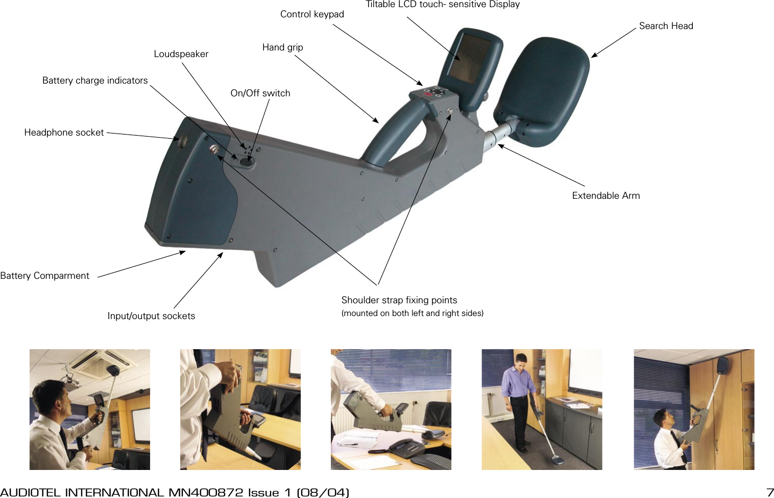 6 AUDIOTEL INTERNATIONAL MN400872 Issue 1 (08/04) DETECTIV User ManualAUDIOTEL INTERNATIONAL MN400872 Issue 1 (08/04)  7Shoulder strap xing points(mounted on both left and right sides)Headphone socketBattery ComparmentInput/output socketsSearch HeadExtendable ArmTiltable LCD touch- sensitive DisplayControl keypadHand gripBattery charge indicatorsOn/Off switchLoudspeaker