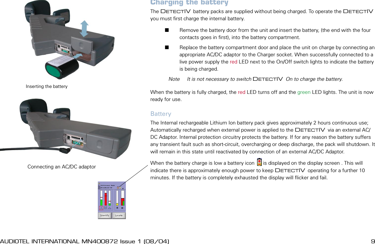 8 AUDIOTEL INTERNATIONAL MN400872 Issue 1 (08/04) DETECTIV User ManualAUDIOTEL INTERNATIONAL MN400872 Issue 1 (08/04)  9Charging the batteryThe DETECTIV battery packs are supplied without being charged. To operate the DETECTIV you must rst charge the internal battery.        Remove the battery door from the unit and insert the battery, (the end with the four contacts goes in rst), into the battery compartment.       Replace the battery compartment door and place the unit on charge by connecting an appropriate AC/DC adaptor to the Charger socket. When successfully connected to a live power supply the red LED next to the On/Off switch lights to indicate the battery is being charged.  Note  It is not necessary to switch DETECTIV On to charge the battery.When the battery is fully charged, the red LED turns off and the green LED lights. The unit is now ready for use.BatteryThe Internal rechargeable Lithium Ion battery pack gives approximately 2 hours continuous use; Automatically recharged when external power is applied to the DETECTIV via an external AC/DC Adaptor. Internal protection circuitry protects the battery. If for any reason the battery suffers any transient fault such as short-circuit, overcharging or deep discharge, the pack will shutdown. It will remain in this state until reactivated by connection of an external AC/DC Adaptor.When the battery charge is low a battery icon      is displayed on the display screen . This will indicate there is approximately enough power to keep DETECTIV operating for a further 10 minutes. If the battery is completely exhausted the display will icker and fail.Inserting the batteryConnecting an AC/DC adaptor