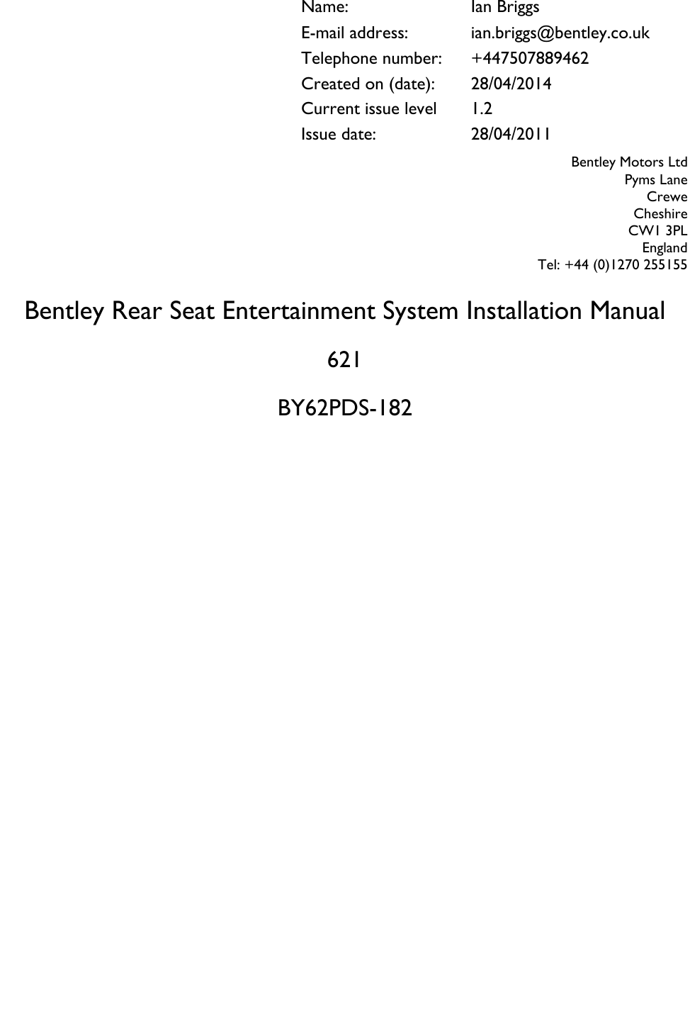                     Bentley Rear Seat Entertainment System Installation Manual  621  BY62PDS-182 Name: Ian Briggs E-mail address: ian.briggs@bentley.co.uk Telephone number: +447507889462 Created on (date): 28/04/2014 Current issue level 1.2 Issue date: 28/04/2011 Bentley Motors Ltd Pyms Lane Crewe Cheshire CW1 3PL England Tel: +44 (0)1270 255155  