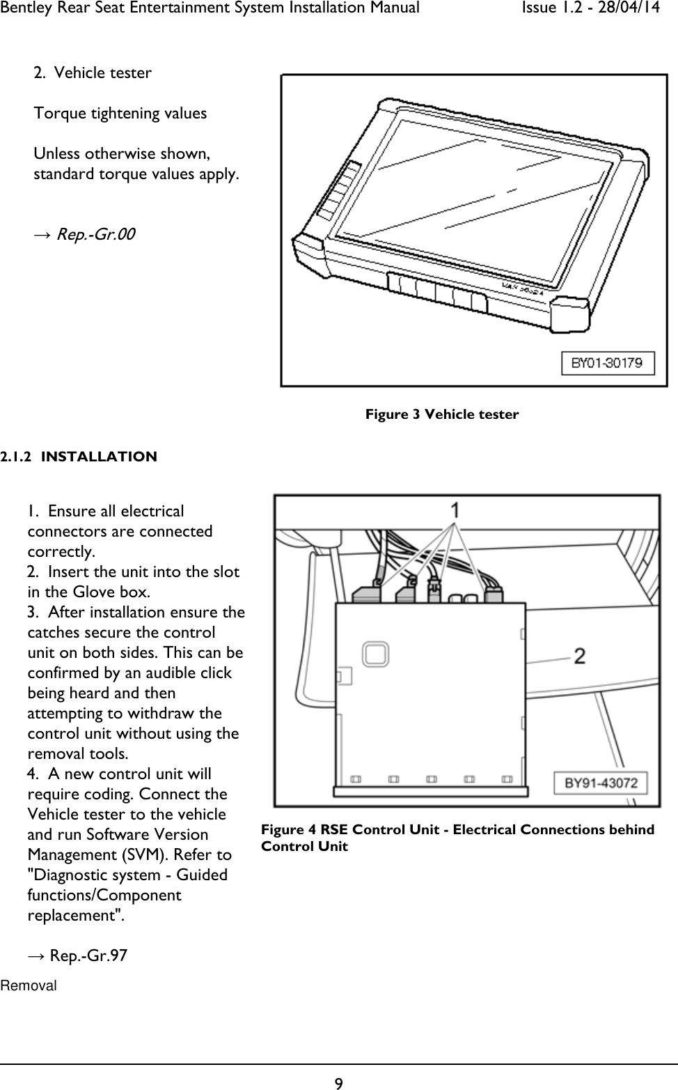 Bentley Rear Seat Entertainment System Installation Manual     Issue 1.2 - 28/04/14  9                                      Figure 3 Vehicle tester 2.1.2 INSTALLATION      Figure 4 RSE Control Unit - Electrical Connections behind RSE   Control Unit    Removal                                             2. Vehicle tester  Torque tightening values  Unless otherwise shown, standard torque values apply.   → Rep.-Gr.00  1. Ensure all electrical connectors are connected correctly. 2. Insert the unit into the slot in the Glove box. 3. After installation ensure the catches secure the control unit on both sides. This can be confirmed by an audible click being heard and then attempting to withdraw the control unit without using the removal tools. 4. A new control unit will require coding. Connect the Vehicle tester to the vehicle and run Software Version Management (SVM). Refer to &quot;Diagnostic system - Guided functions/Component replacement&quot;.   → Rep.-Gr.97 