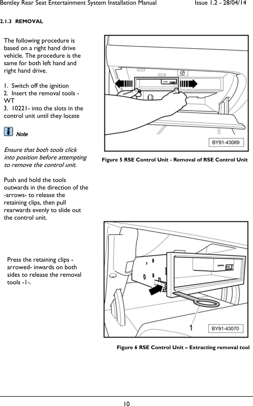 Bentley Rear Seat Entertainment System Installation Manual     Issue 1.2 - 28/04/14  10  2.1.3 REMOVAL          Figure 5 RSE Control Unit - Removal of RSE Control Unit             Figure 6 RSE Control Unit – Extracting removal tool The following procedure is based on a right hand drive vehicle. The procedure is the same for both left hand and right hand drive.  1. Switch off the ignition 2. Insert the removal tools -WT  3. 10221- into the slots in the control unit until they locate    Note  Ensure that both tools click into position before attempting to remove the control unit.  Push and hold the tools outwards in the direction of the -arrows- to release the retaining clips, then pull rearwards evenly to slide out the control unit.  Press the retaining clips -arrowed- inwards on both sides to release the removal tools -1-. 
