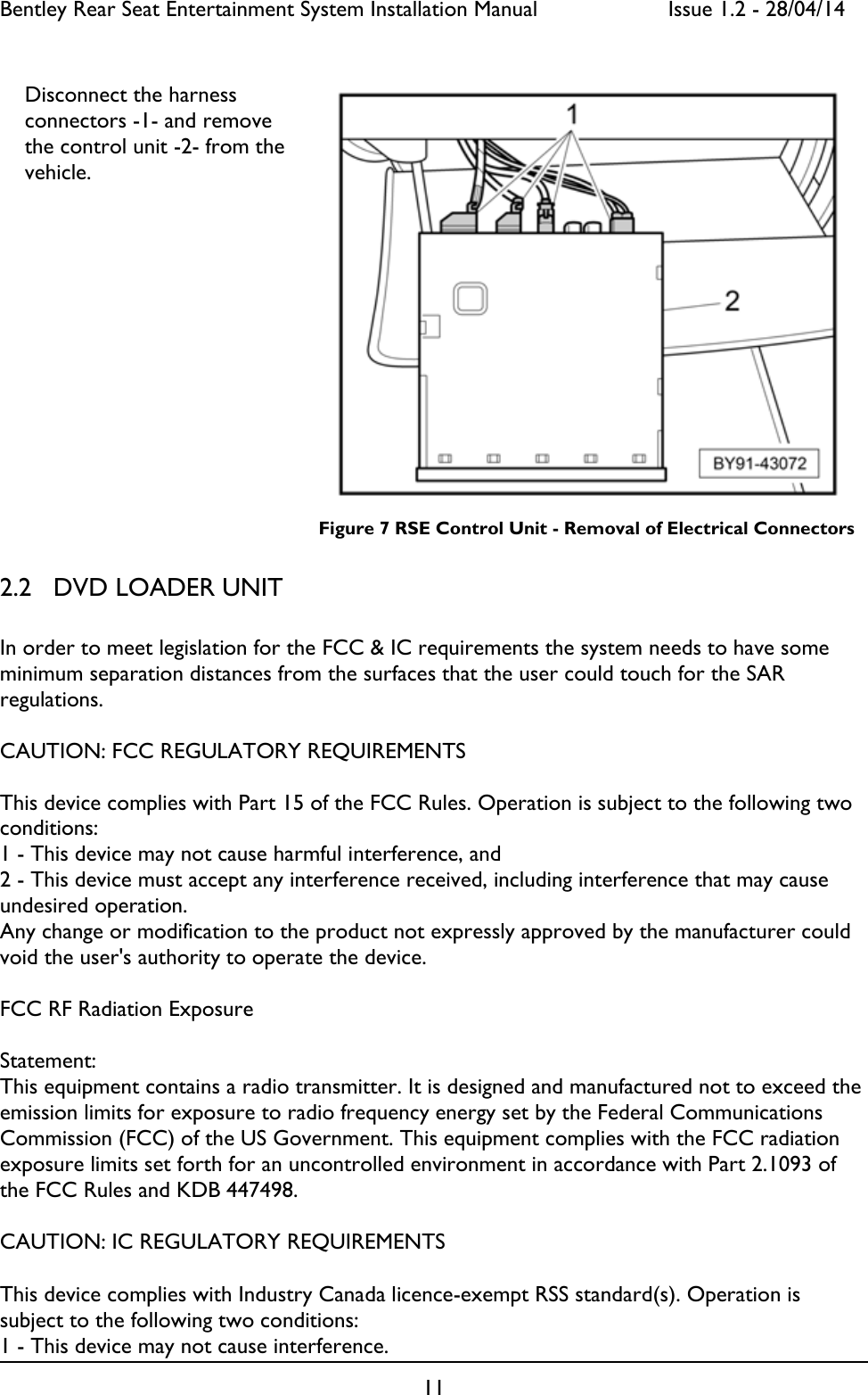 Bentley Rear Seat Entertainment System Installation Manual     Issue 1.2 - 28/04/14  11                                                                                            Figure 7 RSE Control Unit - Removal of Electrical Connectors 2.2 DVD LOADER UNIT  In order to meet legislation for the FCC &amp; IC requirements the system needs to have some minimum separation distances from the surfaces that the user could touch for the SAR regulations.   CAUTION: FCC REGULATORY REQUIREMENTS  This device complies with Part 15 of the FCC Rules. Operation is subject to the following two conditions: 1 - This device may not cause harmful interference, and  2 - This device must accept any interference received, including interference that may cause undesired operation.  Any change or modification to the product not expressly approved by the manufacturer could void the user&apos;s authority to operate the device.  FCC RF Radiation Exposure  Statement: This equipment contains a radio transmitter. It is designed and manufactured not to exceed the emission limits for exposure to radio frequency energy set by the Federal Communications Commission (FCC) of the US Government. This equipment complies with the FCC radiation exposure limits set forth for an uncontrolled environment in accordance with Part 2.1093 of the FCC Rules and KDB 447498.  CAUTION: IC REGULATORY REQUIREMENTS  This device complies with Industry Canada licence-exempt RSS standard(s). Operation is subject to the following two conditions:  1 - This device may not cause interference. Disconnect the harness connectors -1- and remove the control unit -2- from the vehicle. 