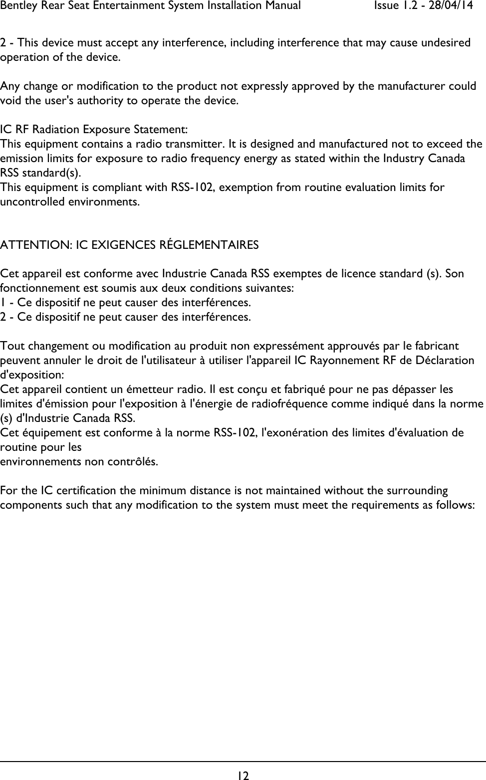 Bentley Rear Seat Entertainment System Installation Manual     Issue 1.2 - 28/04/14  12  2 - This device must accept any interference, including interference that may cause undesired operation of the device.  Any change or modification to the product not expressly approved by the manufacturer could void the user&apos;s authority to operate the device.   IC RF Radiation Exposure Statement: This equipment contains a radio transmitter. It is designed and manufactured not to exceed the emission limits for exposure to radio frequency energy as stated within the Industry Canada RSS standard(s). This equipment is compliant with RSS-102, exemption from routine evaluation limits for uncontrolled environments.   ATTENTION: IC EXIGENCES RÉGLEMENTAIRES  Cet appareil est conforme avec Industrie Canada RSS exemptes de licence standard (s). Son fonctionnement est soumis aux deux conditions suivantes: 1 - Ce dispositif ne peut causer des interférences. 2 - Ce dispositif ne peut causer des interférences.  Tout changement ou modification au produit non expressément approuvés par le fabricant peuvent annuler le droit de l&apos;utilisateur à utiliser l&apos;appareil IC Rayonnement RF de Déclaration d&apos;exposition: Cet appareil contient un émetteur radio. Il est conçu et fabriqué pour ne pas dépasser les limites d&apos;émission pour l&apos;exposition à l&apos;énergie de radiofréquence comme indiqué dans la norme (s) d&apos;Industrie Canada RSS. Cet équipement est conforme à la norme RSS-102, l&apos;exonération des limites d&apos;évaluation de routine pour les environnements non contrôlés.  For the IC certification the minimum distance is not maintained without the surrounding components such that any modification to the system must meet the requirements as follows:         