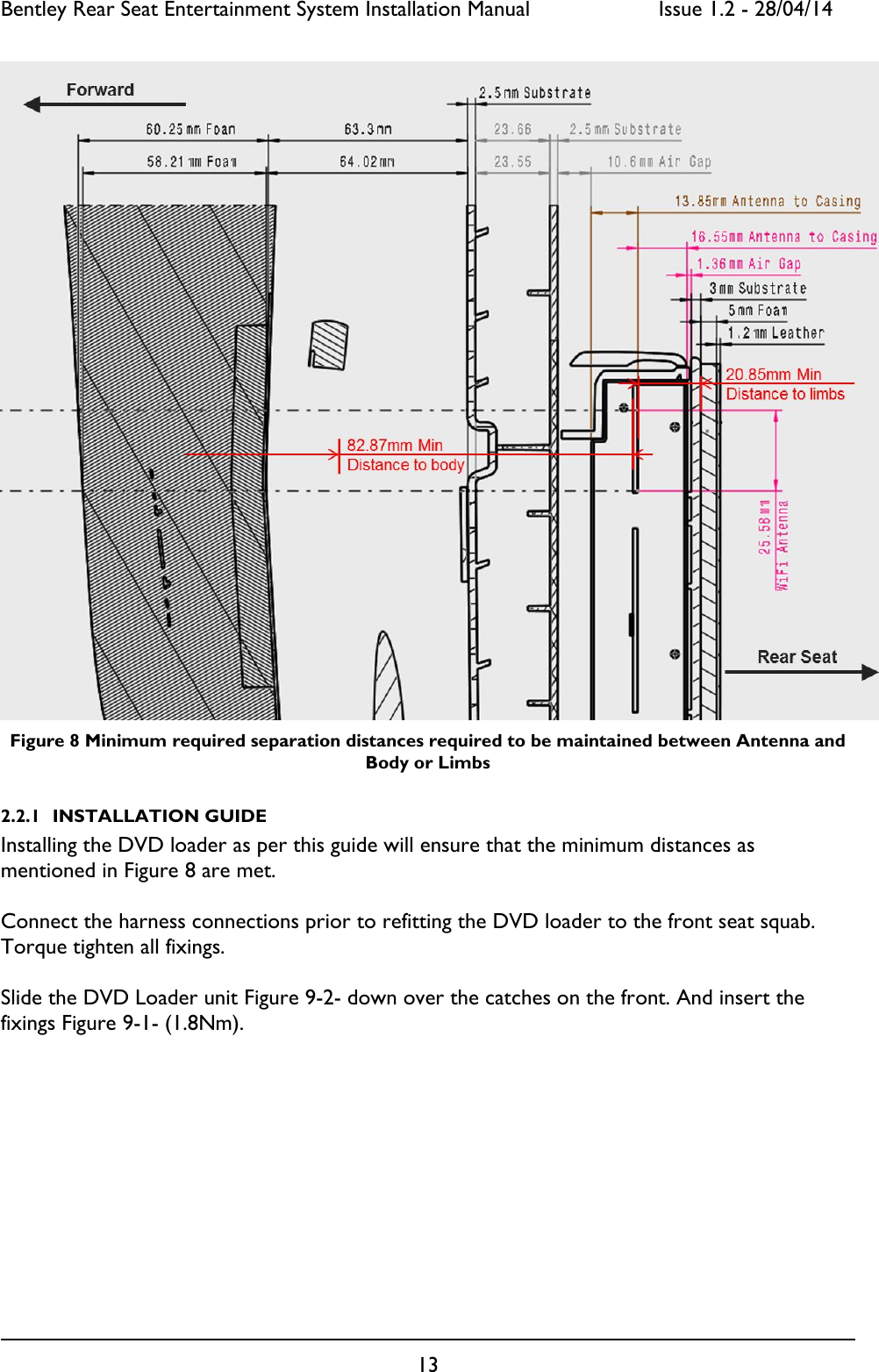 Bentley Rear Seat Entertainment System Installation Manual     Issue 1.2 - 28/04/14  13   Figure 8 Minimum required separation distances required to be maintained between Antenna and Body or Limbs 2.2.1 INSTALLATION GUIDE Installing the DVD loader as per this guide will ensure that the minimum distances as mentioned in Figure 8 are met.  Connect the harness connections prior to refitting the DVD loader to the front seat squab. Torque tighten all fixings.  Slide the DVD Loader unit Figure 9-2- down over the catches on the front. And insert the fixings Figure 9-1- (1.8Nm). 