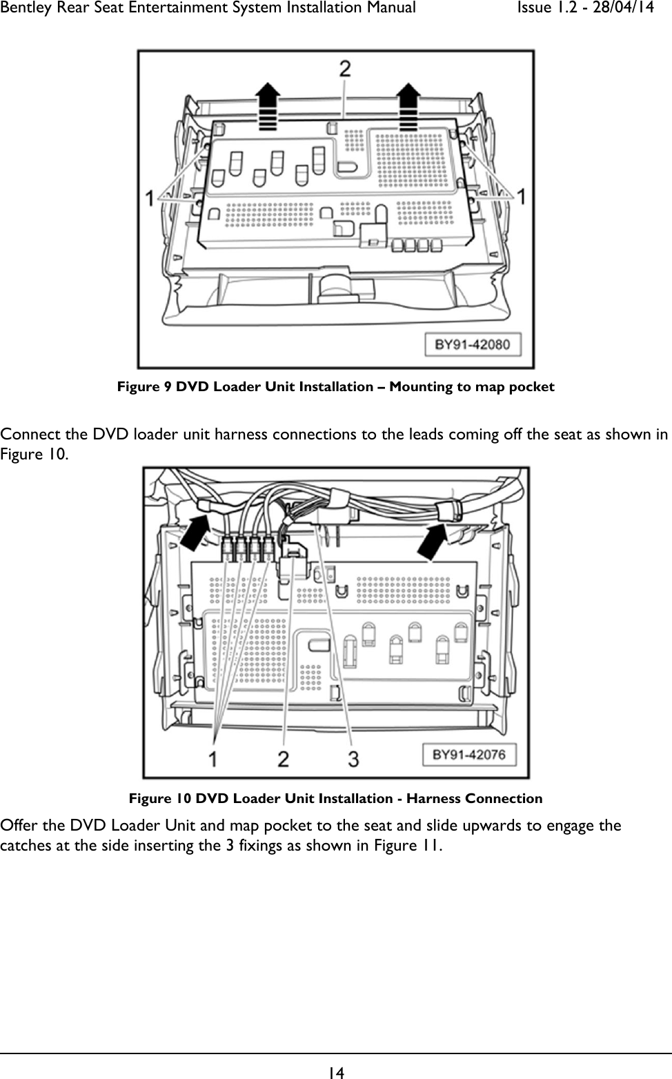 Bentley Rear Seat Entertainment System Installation Manual     Issue 1.2 - 28/04/14  14   Figure 9 DVD Loader Unit Installation – Mounting to map pocket  Connect the DVD loader unit harness connections to the leads coming off the seat as shown in Figure 10.   Figure 10 DVD Loader Unit Installation - Harness Connection Offer the DVD Loader Unit and map pocket to the seat and slide upwards to engage the catches at the side inserting the 3 fixings as shown in Figure 11.  