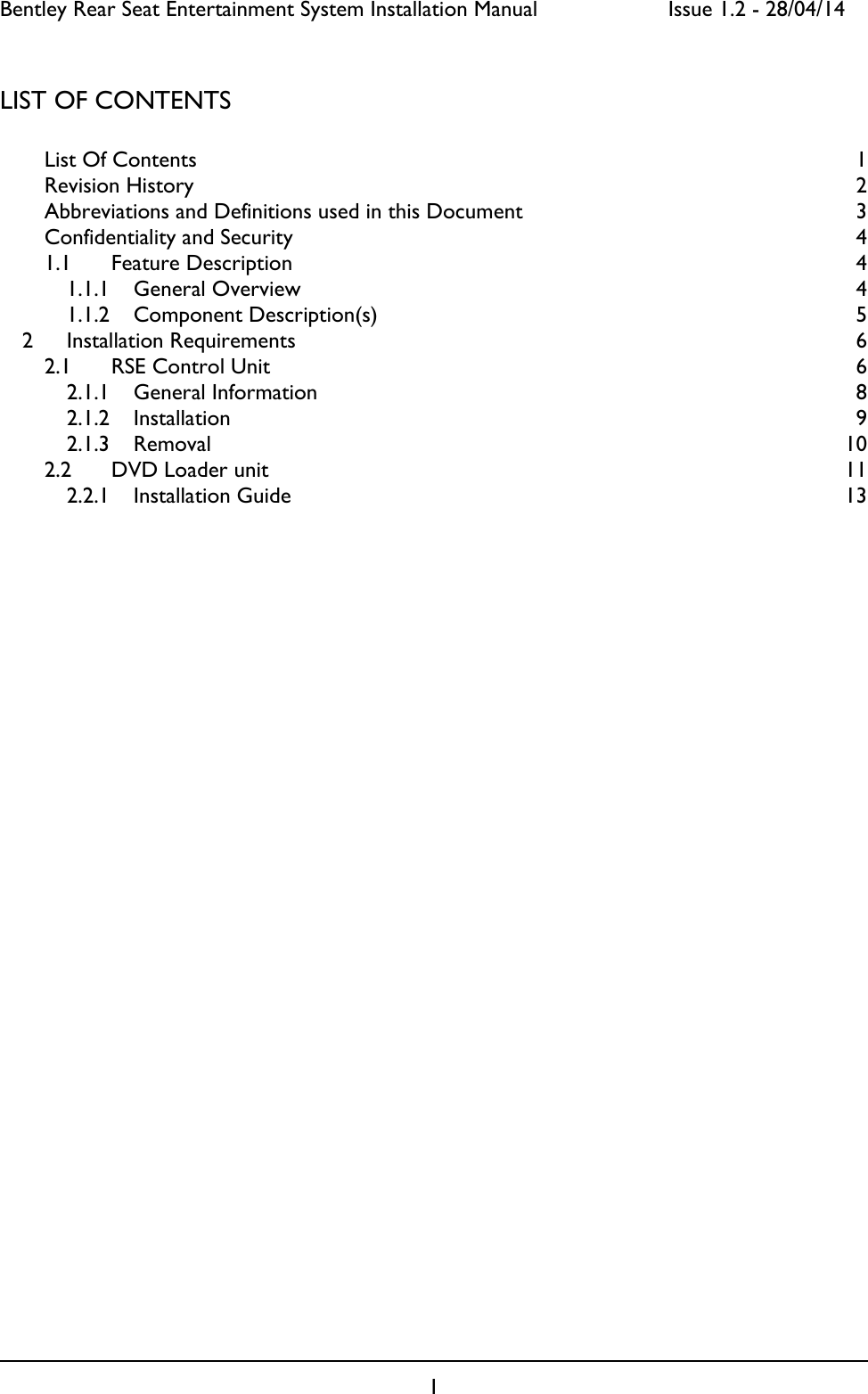 Bentley Rear Seat Entertainment System Installation Manual     Issue 1.2 - 28/04/14  1  LIST OF CONTENTS  List Of Contents  1 Revision History  2 Abbreviations and Definitions used in this Document  3 Confidentiality and Security  4 1.1 Feature Description  4 1.1.1 General Overview  4 1.1.2 Component Description(s)  5 2 Installation Requirements  6 2.1 RSE Control Unit  6 2.1.1 General Information  8 2.1.2 Installation  9 2.1.3 Removal  10 2.2 DVD Loader unit  11 2.2.1 Installation Guide  13   