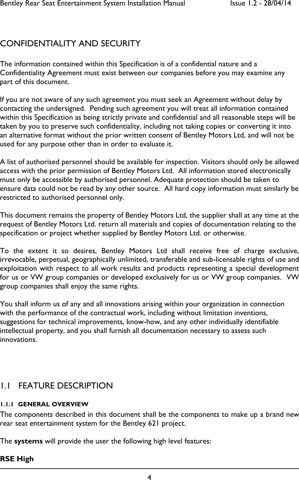 Bentley Rear Seat Entertainment System Installation Manual     Issue 1.2 - 28/04/14  4   CONFIDENTIALITY AND SECURITY  The information contained within this Specification is of a confidential nature and a Confidentiality Agreement must exist between our companies before you may examine any part of this document.   If you are not aware of any such agreement you must seek an Agreement without delay by contacting the undersigned.  Pending such agreement you will treat all information contained within this Specification as being strictly private and confidential and all reasonable steps will be taken by you to preserve such confidentiality, including not taking copies or converting it into an alternative format without the prior written consent of Bentley Motors Ltd, and will not be used for any purpose other than in order to evaluate it.  A list of authorised personnel should be available for inspection. Visitors should only be allowed access with the prior permission of Bentley Motors Ltd.  All information stored electronically must only be accessible by authorised personnel. Adequate protection should be taken to ensure data could not be read by any other source.  All hard copy information must similarly be restricted to authorised personnel only.  This document remains the property of Bentley Motors Ltd, the supplier shall at any time at the request of Bentley Motors Ltd. return all materials and copies of documentation relating to the specification or project whether supplied by Bentley Motors Ltd. or otherwise.  To  the  extent  it  so  desires,  Bentley  Motors  Ltd  shall  receive  free  of  charge  exclusive, irrevocable, perpetual, geographically unlimited, transferable and sub-licensable rights of use and exploitation with respect to all work results and products representing a special development for us or VW group companies or developed exclusively for us or VW group companies.  VW group companies shall enjoy the same rights.  You shall inform us of any and all innovations arising within your organization in connection with the performance of the contractual work, including without limitation inventions, suggestions for technical improvements, know-how, and any other individually identifiable intellectual property, and you shall furnish all documentation necessary to assess such innovations.   1.1 FEATURE DESCRIPTION 1.1.1 GENERAL OVERVIEW The components described in this document shall be the components to make up a brand new rear seat entertainment system for the Bentley 621 project.   The systems will provide the user the following high level features:  RSE High  