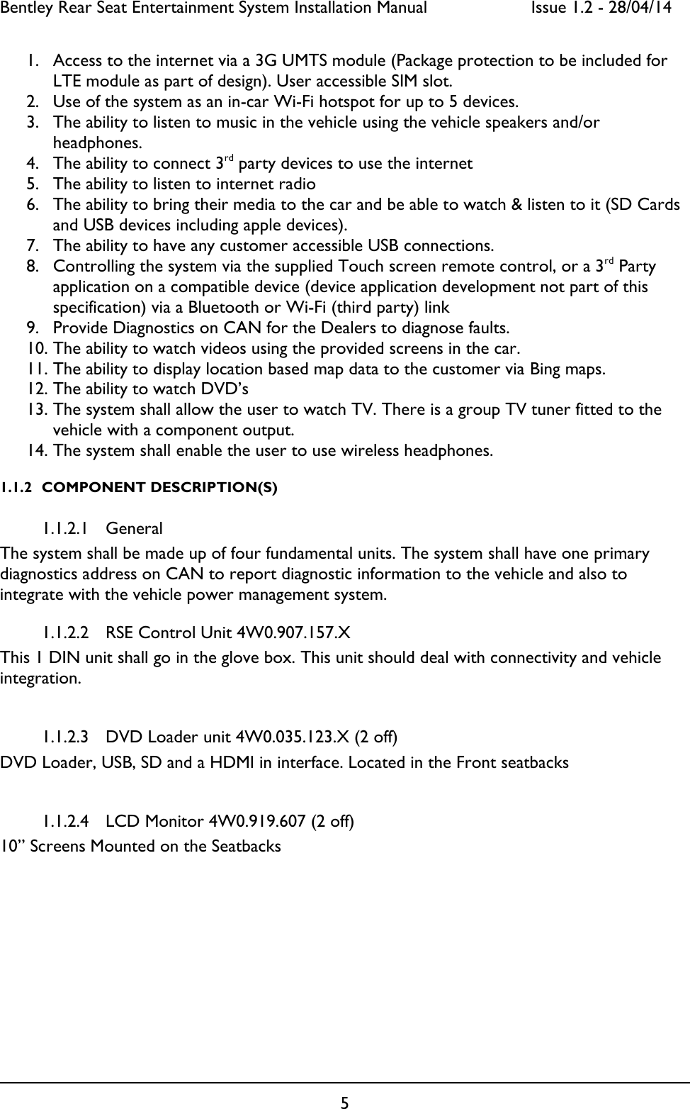Bentley Rear Seat Entertainment System Installation Manual     Issue 1.2 - 28/04/14  5  1. Access to the internet via a 3G UMTS module (Package protection to be included for LTE module as part of design). User accessible SIM slot. 2. Use of the system as an in-car Wi-Fi hotspot for up to 5 devices. 3. The ability to listen to music in the vehicle using the vehicle speakers and/or headphones. 4. The ability to connect 3rd party devices to use the internet 5. The ability to listen to internet radio  6. The ability to bring their media to the car and be able to watch &amp; listen to it (SD Cards and USB devices including apple devices).  7. The ability to have any customer accessible USB connections. 8. Controlling the system via the supplied Touch screen remote control, or a 3rd Party application on a compatible device (device application development not part of this specification) via a Bluetooth or Wi-Fi (third party) link 9. Provide Diagnostics on CAN for the Dealers to diagnose faults. 10. The ability to watch videos using the provided screens in the car. 11. The ability to display location based map data to the customer via Bing maps. 12. The ability to watch DVD’s 13. The system shall allow the user to watch TV. There is a group TV tuner fitted to the vehicle with a component output. 14. The system shall enable the user to use wireless headphones. 1.1.2 COMPONENT DESCRIPTION(S) 1.1.2.1 General The system shall be made up of four fundamental units. The system shall have one primary diagnostics address on CAN to report diagnostic information to the vehicle and also to integrate with the vehicle power management system. 1.1.2.2 RSE Control Unit 4W0.907.157.X This 1 DIN unit shall go in the glove box. This unit should deal with connectivity and vehicle integration.  1.1.2.3 DVD Loader unit 4W0.035.123.X (2 off) DVD Loader, USB, SD and a HDMI in interface. Located in the Front seatbacks  1.1.2.4 LCD Monitor 4W0.919.607 (2 off) 10” Screens Mounted on the Seatbacks        