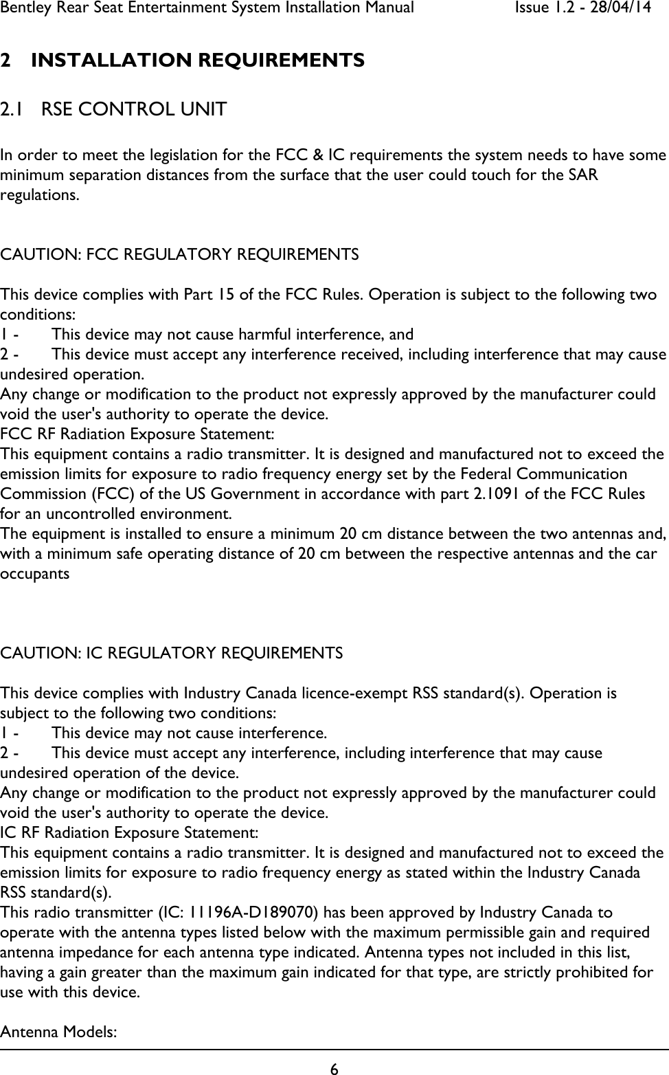 Bentley Rear Seat Entertainment System Installation Manual     Issue 1.2 - 28/04/14  6  2 INSTALLATION REQUIREMENTS 2.1 RSE CONTROL UNIT  In order to meet the legislation for the FCC &amp; IC requirements the system needs to have some minimum separation distances from the surface that the user could touch for the SAR regulations.   CAUTION: FCC REGULATORY REQUIREMENTS  This device complies with Part 15 of the FCC Rules. Operation is subject to the following two conditions: 1 -   This device may not cause harmful interference, and 2 -   This device must accept any interference received, including interference that may cause undesired operation. Any change or modification to the product not expressly approved by the manufacturer could void the user&apos;s authority to operate the device. FCC RF Radiation Exposure Statement: This equipment contains a radio transmitter. It is designed and manufactured not to exceed the emission limits for exposure to radio frequency energy set by the Federal Communication Commission (FCC) of the US Government in accordance with part 2.1091 of the FCC Rules for an uncontrolled environment. The equipment is installed to ensure a minimum 20 cm distance between the two antennas and, with a minimum safe operating distance of 20 cm between the respective antennas and the car occupants    CAUTION: IC REGULATORY REQUIREMENTS  This device complies with Industry Canada licence-exempt RSS standard(s). Operation is subject to the following two conditions: 1 -   This device may not cause interference. 2 -   This device must accept any interference, including interference that may cause undesired operation of the device. Any change or modification to the product not expressly approved by the manufacturer could void the user&apos;s authority to operate the device. IC RF Radiation Exposure Statement: This equipment contains a radio transmitter. It is designed and manufactured not to exceed the emission limits for exposure to radio frequency energy as stated within the Industry Canada RSS standard(s). This radio transmitter (IC: 11196A-D189070) has been approved by Industry Canada to operate with the antenna types listed below with the maximum permissible gain and required antenna impedance for each antenna type indicated. Antenna types not included in this list, having a gain greater than the maximum gain indicated for that type, are strictly prohibited for use with this device.   Antenna Models:  