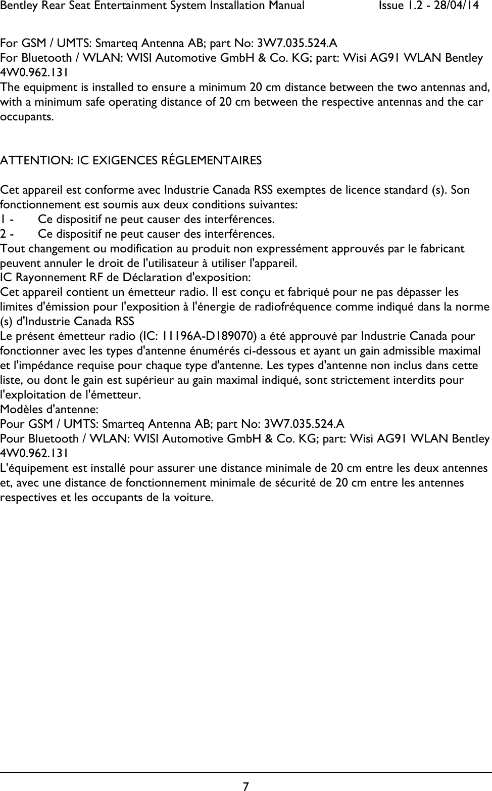 Bentley Rear Seat Entertainment System Installation Manual     Issue 1.2 - 28/04/14  7  For GSM / UMTS: Smarteq Antenna AB; part No: 3W7.035.524.A  For Bluetooth / WLAN: WISI Automotive GmbH &amp; Co. KG; part: Wisi AG91 WLAN Bentley 4W0.962.131 The equipment is installed to ensure a minimum 20 cm distance between the two antennas and, with a minimum safe operating distance of 20 cm between the respective antennas and the car occupants.   ATTENTION: IC EXIGENCES RÉGLEMENTAIRES  Cet appareil est conforme avec Industrie Canada RSS exemptes de licence standard (s). Son fonctionnement est soumis aux deux conditions suivantes: 1 -   Ce dispositif ne peut causer des interférences. 2 -   Ce dispositif ne peut causer des interférences. Tout changement ou modification au produit non expressément approuvés par le fabricant peuvent annuler le droit de l&apos;utilisateur à utiliser l&apos;appareil. IC Rayonnement RF de Déclaration d&apos;exposition: Cet appareil contient un émetteur radio. Il est conçu et fabriqué pour ne pas dépasser les limites d&apos;émission pour l&apos;exposition à l&apos;énergie de radiofréquence comme indiqué dans la norme (s) d&apos;Industrie Canada RSS Le présent émetteur radio (IC: 11196A-D189070) a été approuvé par Industrie Canada pour fonctionner avec les types d&apos;antenne énumérés ci-dessous et ayant un gain admissible maximal et l&apos;impédance requise pour chaque type d&apos;antenne. Les types d&apos;antenne non inclus dans cette liste, ou dont le gain est supérieur au gain maximal indiqué, sont strictement interdits pour l&apos;exploitation de l&apos;émetteur.  Modèles d&apos;antenne:  Pour GSM / UMTS: Smarteq Antenna AB; part No: 3W7.035.524.A  Pour Bluetooth / WLAN: WISI Automotive GmbH &amp; Co. KG; part: Wisi AG91 WLAN Bentley 4W0.962.131 L&apos;équipement est installé pour assurer une distance minimale de 20 cm entre les deux antennes et, avec une distance de fonctionnement minimale de sécurité de 20 cm entre les antennes respectives et les occupants de la voiture.   
