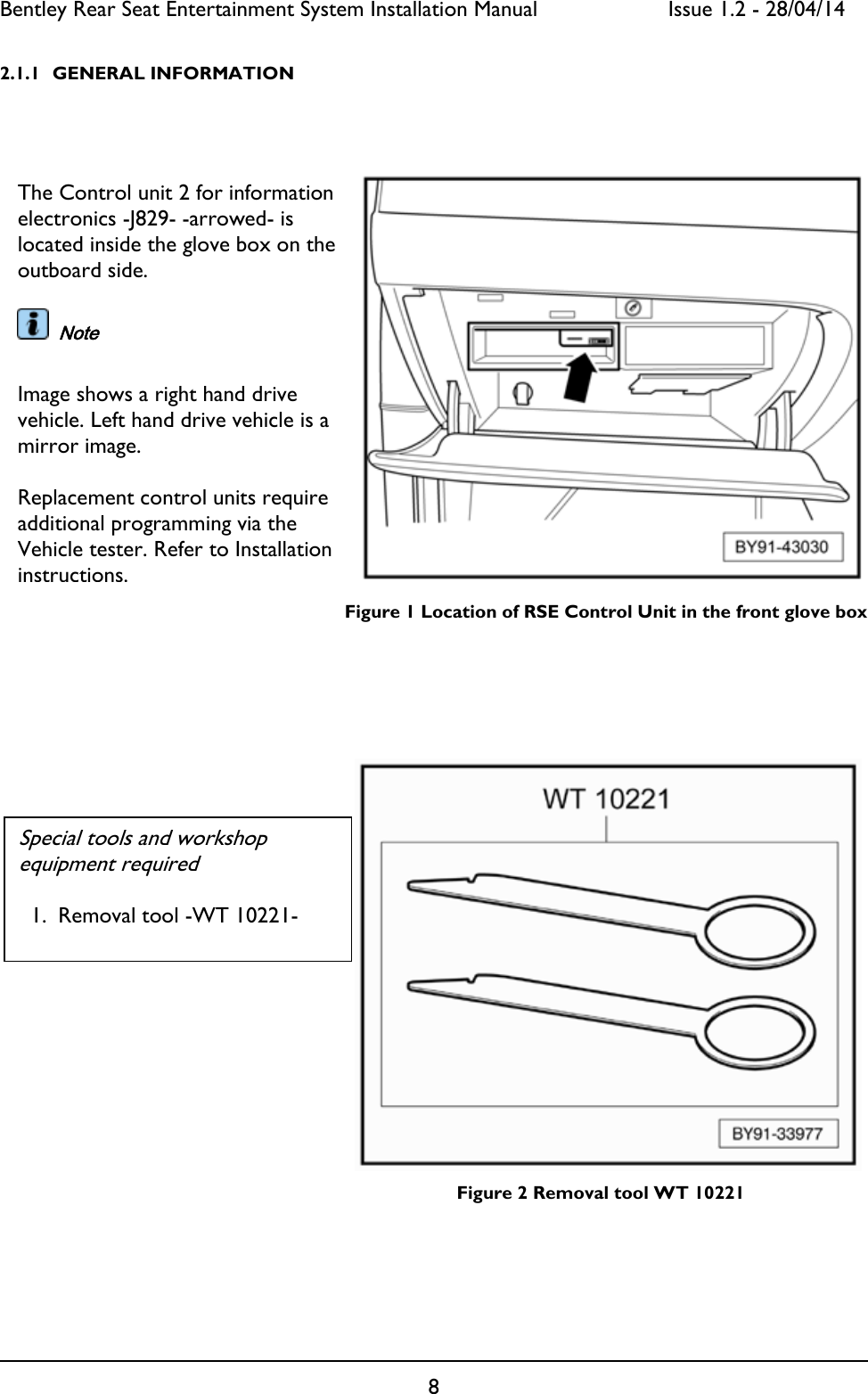 Bentley Rear Seat Entertainment System Installation Manual     Issue 1.2 - 28/04/14  8  2.1.1 GENERAL INFORMATION             Figure 1 Location of RSE Control Unit in the front glove box                     Figure 2 Removal tool WT 10221                         The Control unit 2 for information electronics -J829- -arrowed- is located inside the glove box on the outboard side.    Note  Image shows a right hand drive vehicle. Left hand drive vehicle is a mirror image.  Replacement control units require additional programming via the Vehicle tester. Refer to Installation instructions.  Special tools and workshop equipment required  1. Removal tool -WT 10221-  