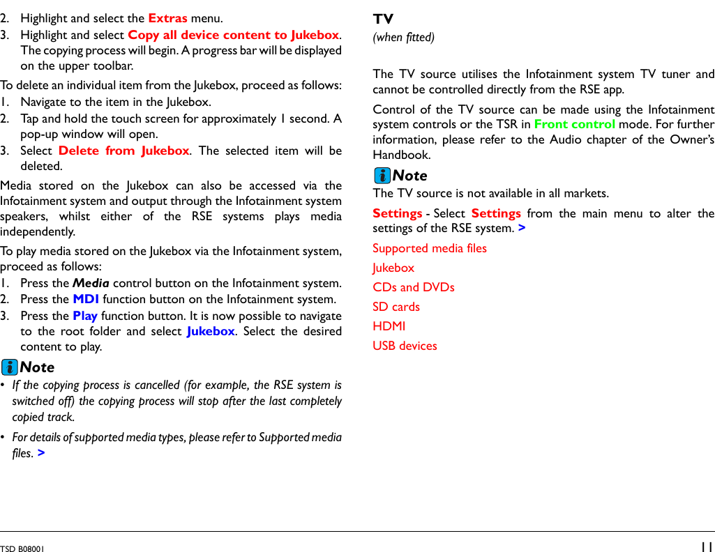 TSD B08001 112. Highlight and select the Extras menu.3. Highlight and select Copy all device content to Jukebox.The copying process will begin. A progress bar will be displayedon the upper toolbar.To delete an individual item from the Jukebox, proceed as follows:1. Navigate to the item in the Jukebox.2. Tap and hold the touch screen for approximately 1 second. Apop-up window will open.3. Select  Delete from Jukebox. The selected item will bedeleted.Media stored on the Jukebox can also be accessed via theInfotainment system and output through the Infotainment systemspeakers, whilst either of the RSE systems plays mediaindependently.To play media stored on the Jukebox via the Infotainment system,proceed as follows:1. Press the Media control button on the Infotainment system.2. Press the MDI function button on the Infotainment system.3. Press the Play function button. It is now possible to navigateto the root folder and select Jukebox. Select the desiredcontent to play.Note• If the copying process is cancelled (for example, the RSE system isswitched off) the copying process will stop after the last completelycopied track.• For details of supported media types, please refer to Supported mediafiles. &gt;TV(when fitted)The TV source utilises the Infotainment system TV tuner andcannot be controlled directly from the RSE app. Control of the TV source can be made using the Infotainmentsystem controls or the TSR in Front control mode. For furtherinformation, please refer to the Audio chapter of the Owner’sHandbook.NoteThe TV source is not available in all markets.Settings - Select  Settings from the main menu to alter thesettings of the RSE system. &gt;Supported media filesJukeboxCDs and DVDsSD cardsHDMIUSB devices