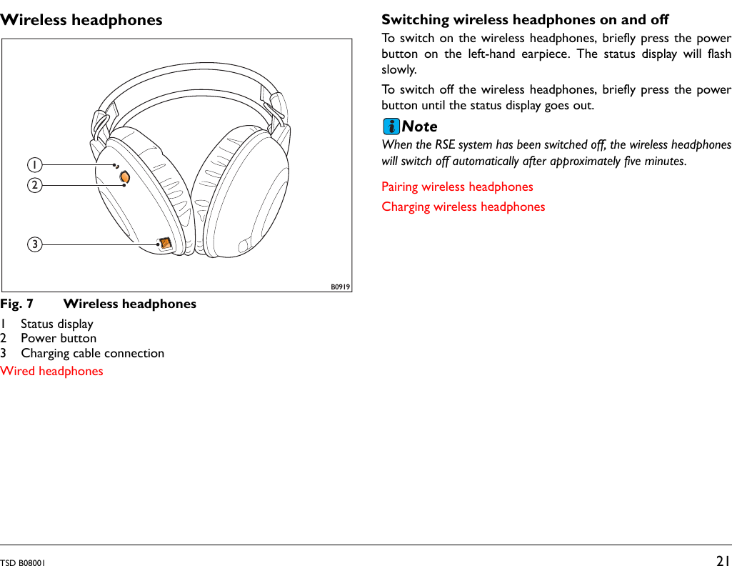 TSD B08001 21Wireless headphonesFig. 7 Wireless headphones1 Status display2 Power button3 Charging cable connectionWired headphonesSwitching wireless headphones on and offTo switch on the wireless headphones, briefly press the powerbutton on the left-hand earpiece. The status display will flashslowly.To switch off the wireless headphones, briefly press the powerbutton until the status display goes out.NoteWhen the RSE system has been switched off, the wireless headphoneswill switch off automatically after approximately five minutes.Pairing wireless headphonesCharging wireless headphonesB0919123