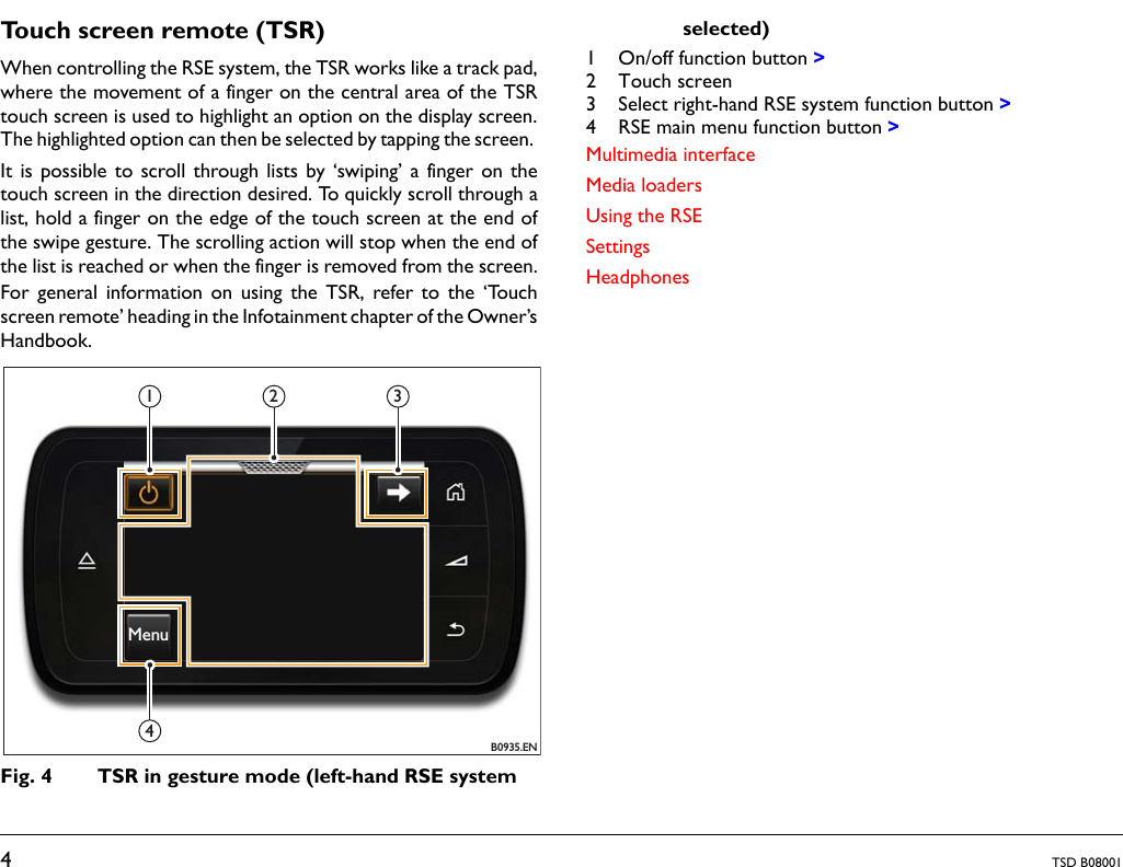 4TSD B08001Touch screen remote (TSR)When controlling the RSE system, the TSR works like a track pad,where the movement of a finger on the central area of the TSRtouch screen is used to highlight an option on the display screen.The highlighted option can then be selected by tapping the screen. It is possible to scroll through lists by ‘swiping’ a finger on thetouch screen in the direction desired. To quickly scroll through alist, hold a finger on the edge of the touch screen at the end ofthe swipe gesture. The scrolling action will stop when the end ofthe list is reached or when the finger is removed from the screen.For general information on using the TSR, refer to the ‘Touchscreen remote’ heading in the Infotainment chapter of the Owner’sHandbook.Fig. 4 TSR in gesture mode (left-hand RSE system selected)1 On/off function button &gt;2 Touch screen3 Select right-hand RSE system function button &gt;4 RSE main menu function button &gt;Multimedia interfaceMedia loadersUsing the RSESettingsHeadphonesB0935.EN1 2 34Menu