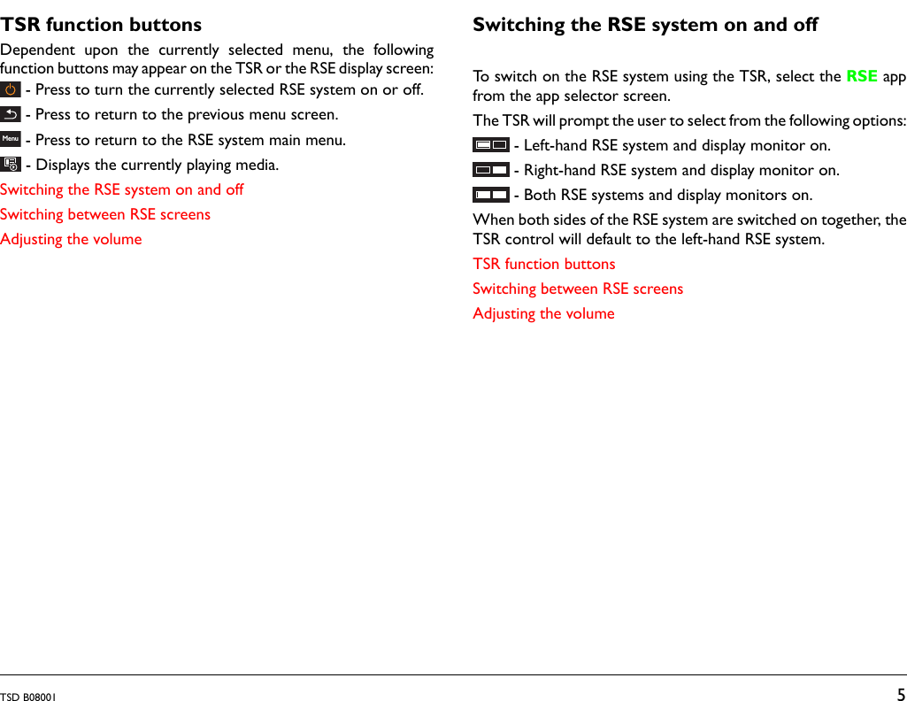 TSD B08001 5TSR function buttonsDependent upon the currently selected menu, the followingfunction buttons may appear on the TSR or the RSE display screen:- Press to turn the currently selected RSE system on or off.- Press to return to the previous menu screen.- Press to return to the RSE system main menu.- Displays the currently playing media.Switching the RSE system on and offSwitching between RSE screensAdjusting the volumeSwitching the RSE system on and offTo switch on the RSE system using the TSR, select the RSE appfrom the app selector screen.The TSR will prompt the user to select from the following options:- Left-hand RSE system and display monitor on.- Right-hand RSE system and display monitor on.- Both RSE systems and display monitors on.When both sides of the RSE system are switched on together, theTSR control will default to the left-hand RSE system.TSR function buttonsSwitching between RSE screensAdjusting the volumeMenu