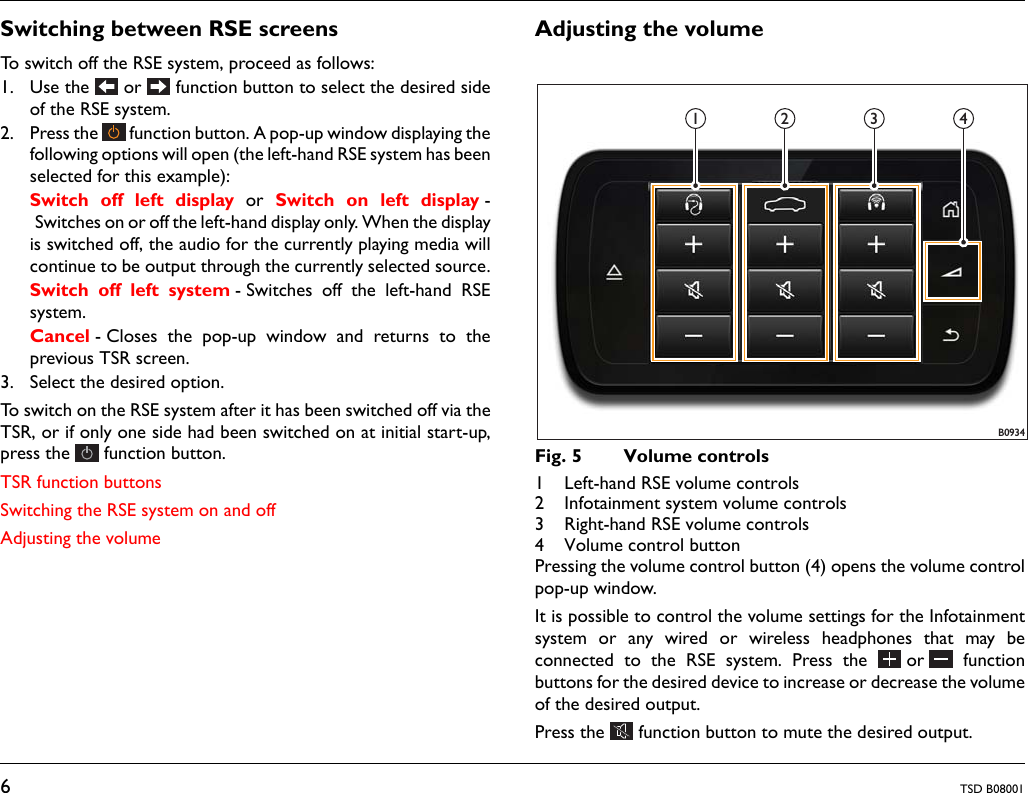 6TSD B08001Switching between RSE screensTo switch off the RSE system, proceed as follows:1. Use the   or   function button to select the desired sideof the RSE system. 2. Press the   function button. A pop-up window displaying thefollowing options will open (the left-hand RSE system has beenselected for this example): Switch off left display or Switch on left display -Switches on or off the left-hand display only. When the displayis switched off, the audio for the currently playing media willcontinue to be output through the currently selected source.Switch off left system - Switches off the left-hand RSEsystem.Cancel - Closes the pop-up window and returns to theprevious TSR screen.3. Select the desired option.To switch on the RSE system after it has been switched off via theTSR, or if only one side had been switched on at initial start-up,press the   function button. TSR function buttonsSwitching the RSE system on and offAdjusting the volumeAdjusting the volumeFig. 5 Volume controls1 Left-hand RSE volume controls2 Infotainment system volume controls3 Right-hand RSE volume controls4 Volume control buttonPressing the volume control button (4) opens the volume controlpop-up window. It is possible to control the volume settings for the Infotainmentsystem or any wired or wireless headphones that may beconnected to the RSE system. Press the  or  functionbuttons for the desired device to increase or decrease the volumeof the desired output.Press the   function button to mute the desired output.B09341 2 3 4