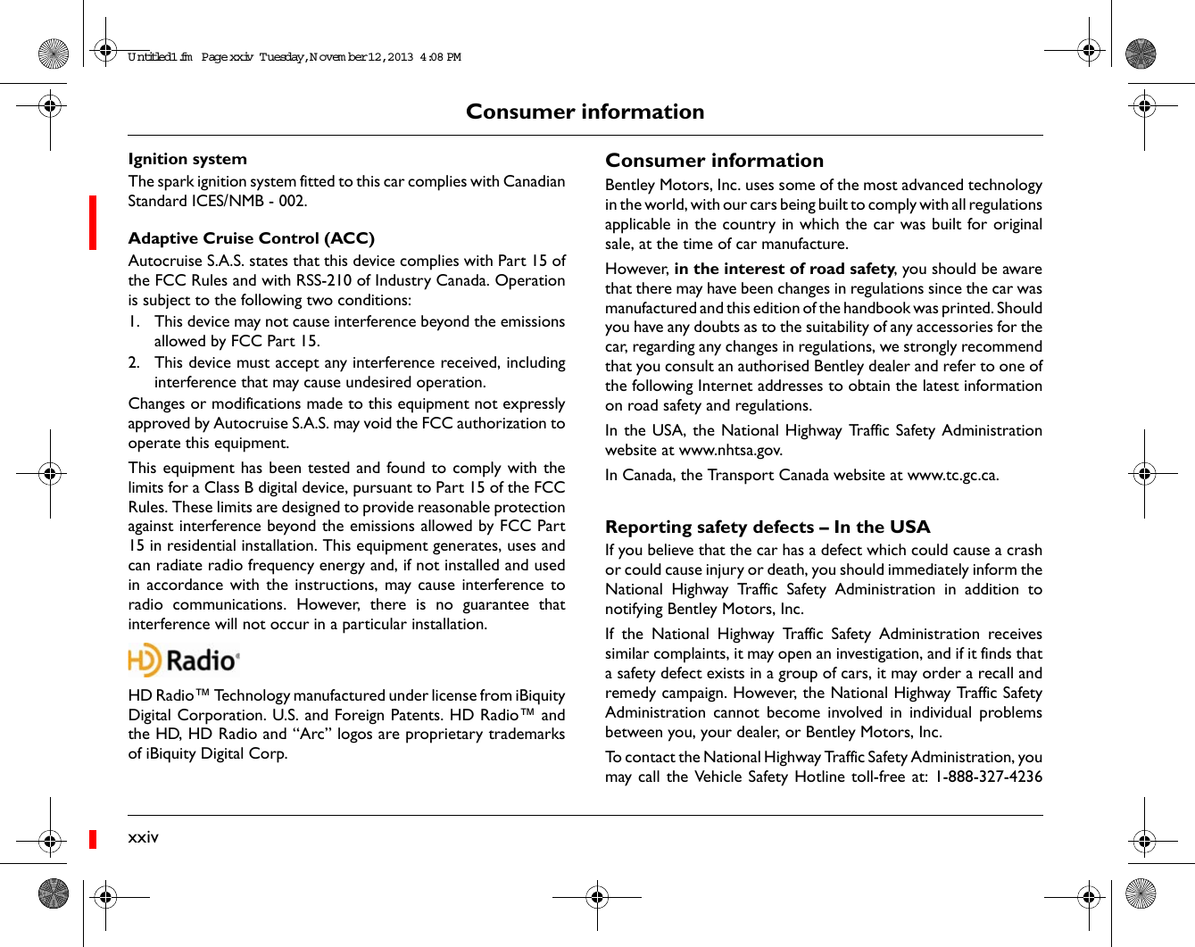 xxivConsumer informationIgnition systemThe spark ignition system fitted to this car complies with CanadianStandard ICES/NMB - 002. Adaptive Cruise Control (ACC)Autocruise S.A.S. states that this device complies with Part 15 ofthe FCC Rules and with RSS-210 of Industry Canada. Operationis subject to the following two conditions:1. This device may not cause interference beyond the emissionsallowed by FCC Part 15.2. This device must accept any interference received, includinginterference that may cause undesired operation.Changes or modifications made to this equipment not expresslyapproved by Autocruise S.A.S. may void the FCC authorization tooperate this equipment.This equipment has been tested and found to comply with thelimits for a Class B digital device, pursuant to Part 15 of the FCCRules. These limits are designed to provide reasonable protectionagainst interference beyond the emissions allowed by FCC Part15 in residential installation. This equipment generates, uses andcan radiate radio frequency energy and, if not installed and usedin accordance with the instructions, may cause interference toradio communications. However, there is no guarantee thatinterference will not occur in a particular installation.HD Radio™ Technology manufactured under license from iBiquityDigital Corporation. U.S. and Foreign Patents. HD Radio™ andthe HD, HD Radio and “Arc” logos are proprietary trademarksof iBiquity Digital Corp.Consumer informationBentley Motors, Inc. uses some of the most advanced technologyin the world, with our cars being built to comply with all regulationsapplicable in the country in which the car was built for originalsale, at the time of car manufacture. However, in the interest of road safety, you should be awarethat there may have been changes in regulations since the car wasmanufactured and this edition of the handbook was printed. Shouldyou have any doubts as to the suitability of any accessories for thecar, regarding any changes in regulations, we strongly recommendthat you consult an authorised Bentley dealer and refer to one ofthe following Internet addresses to obtain the latest informationon road safety and regulations.In the USA, the National Highway Traffic Safety Administrationwebsite at www.nhtsa.gov.In Canada, the Transport Canada website at www.tc.gc.ca.Reporting safety defects – In the USAIf you believe that the car has a defect which could cause a crashor could cause injury or death, you should immediately inform theNational Highway Traffic Safety Administration in addition tonotifying Bentley Motors, Inc.If the National Highway Traffic Safety Administration receivessimilar complaints, it may open an investigation, and if it finds thata safety defect exists in a group of cars, it may order a recall andremedy campaign. However, the National Highway Traffic SafetyAdministration cannot become involved in individual problemsbetween you, your dealer, or Bentley Motors, Inc.To contact the National Highway Traffic Safety Administration, youmay call the Vehicle Safety Hotline toll-free at: 1-888-327-4236Untitled1.fm  Page xxiv  T uesday, N ovem ber 12, 2013  4:08 PM