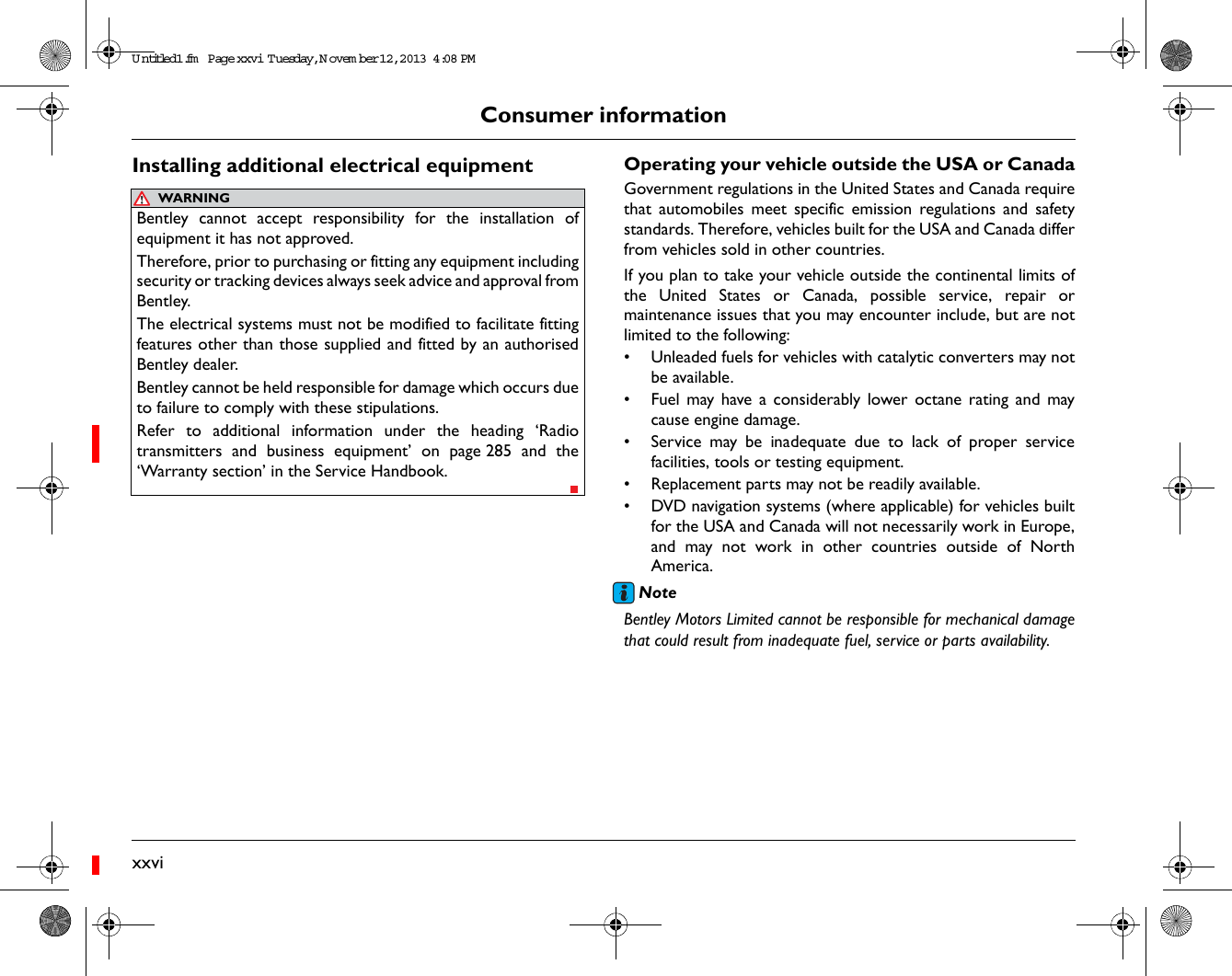 xxviConsumer informationInstalling additional electrical equipment Operating your vehicle outside the USA or CanadaGovernment regulations in the United States and Canada requirethat automobiles meet specific emission regulations and safetystandards. Therefore, vehicles built for the USA and Canada differfrom vehicles sold in other countries.If you plan to take your vehicle outside the continental limits ofthe United States or Canada, possible service, repair ormaintenance issues that you may encounter include, but are notlimited to the following:• Unleaded fuels for vehicles with catalytic converters may notbe available.• Fuel may have a considerably lower octane rating and maycause engine damage.• Service may be inadequate due to lack of proper servicefacilities, tools or testing equipment.• Replacement parts may not be readily available.• DVD navigation systems (where applicable) for vehicles builtfor the USA and Canada will not necessarily work in Europe,and may not work in other countries outside of NorthAmerica.NoteBentley Motors Limited cannot be responsible for mechanical damagethat could result from inadequate fuel, service or parts availability.WARNINGBentley cannot accept responsibility for the installation ofequipment it has not approved.Therefore, prior to purchasing or fitting any equipment includingsecurity or tracking devices always seek advice and approval fromBentley.The electrical systems must not be modified to facilitate fittingfeatures other than those supplied and fitted by an authorisedBentley dealer.Bentley cannot be held responsible for damage which occurs dueto failure to comply with these stipulations. Refer to additional information under the heading ‘Radiotransmitters and business equipment’ on page 285 and the‘Warranty section’ in the Service Handbook.Untitled1.fm  Page xxvi  T uesday, N ovem ber 12, 2013  4:08 PM
