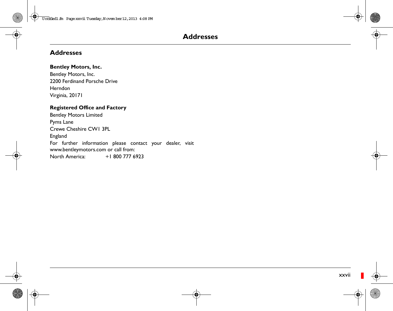 AddressesxxviiAddressesBentley Motors, Inc.Bentley Motors, Inc.2200 Ferdinand Porsche DriveHerndonVirginia, 20171Registered Office and FactoryBentley Motors LimitedPyms LaneCrewe Cheshire CW1 3PLEnglandFor further information please contact your dealer, visitwww.bentleymotors.com or call from:North America:  +1 800 777 6923Untitled1.fm  Page xxvii  T uesday, November 12, 2013  4:08 PM
