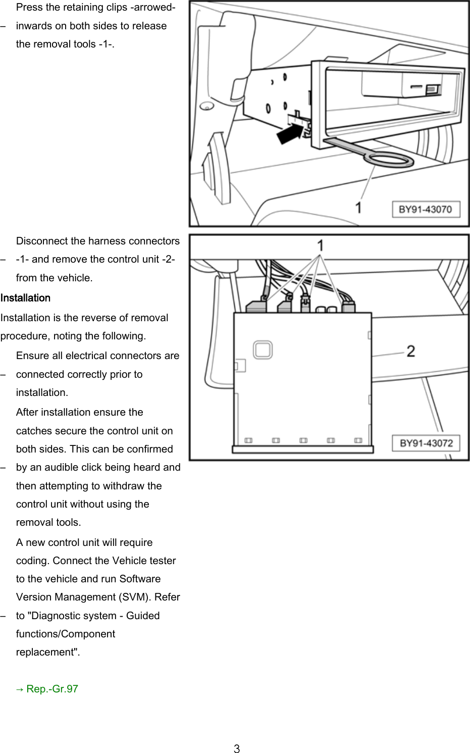 3 – Press the retaining clips -arrowed- inwards on both sides to release the removal tools -1-. – Disconnect the harness connectors -1- and remove the control unit -2- from the vehicle. Installation Installation is the reverse of removal procedure, noting the following. – Ensure all electrical connectors are connected correctly prior to installation. – After installation ensure the catches secure the control unit on both sides. This can be confirmed by an audible click being heard and then attempting to withdraw the control unit without using the removal tools. – A new control unit will require coding. Connect the Vehicle tester to the vehicle and run Software Version Management (SVM). Refer to "Diagnostic system - Guided functions/Component replacement". → Rep.-Gr.97