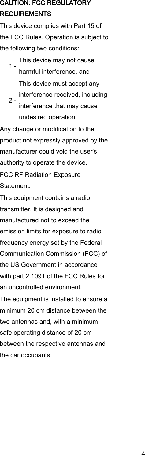 4 CAUTION: FCC REGULATORY REQUIREMENTS This device complies with Part 15 of the FCC Rules. Operation is subject to the following two conditions: 1 - This device may not cause harmful interference, and 2 - This device must accept any interference received, including interference that may cause undesired operation. Any change or modification to the product not expressly approved by the manufacturer could void the user's authority to operate the device. FCC RF Radiation Exposure Statement: This equipment contains a radio transmitter. It is designed and manufactured not to exceed the emission limits for exposure to radio frequency energy set by the Federal Communication Commission (FCC) of the US Government in accordance with part 2.1091 of the FCC Rules for an uncontrolled environment. The equipment is installed to ensure a minimum 20 cm distance between the two antennas and, with a minimum safe operating distance of 20 cm between the respective antennas and the car occupants