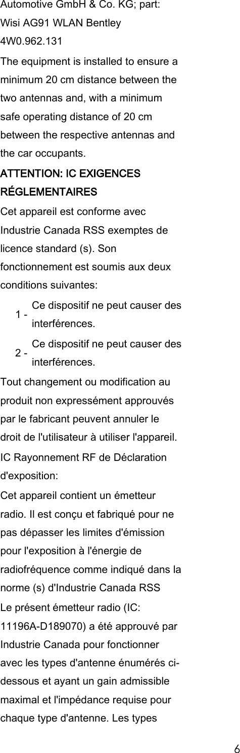 6 Automotive GmbH & Co. KG; part: Wisi AG91 WLAN Bentley 4W0.962.131 The equipment is installed to ensure a minimum 20 cm distance between the two antennas and, with a minimum safe operating distance of 20 cm between the respective antennas and the car occupants. ATTENTION: IC EXIGENCES RÉGLEMENTAIRES Cet appareil est conforme avec Industrie Canada RSS exemptes de licence standard (s). Son fonctionnement est soumis aux deux conditions suivantes: 1 - Ce dispositif ne peut causer des interférences. 2 - Ce dispositif ne peut causer des interférences. Tout changement ou modification au produit non expressément approuvés par le fabricant peuvent annuler le droit de l'utilisateur à utiliser l'appareil. IC Rayonnement RF de Déclaration d'exposition: Cet appareil contient un émetteur radio. Il est conçu et fabriqué pour ne pas dépasser les limites d'émission pour l'exposition à l'énergie de radiofréquence comme indiqué dans la norme (s) d'Industrie Canada RSS Le présent émetteur radio (IC: 11196A-D189070) a été approuvé par Industrie Canada pour fonctionner avec les types d'antenne énumérés ci-dessous et ayant un gain admissible maximal et l'impédance requise pour chaque type d'antenne. Les types