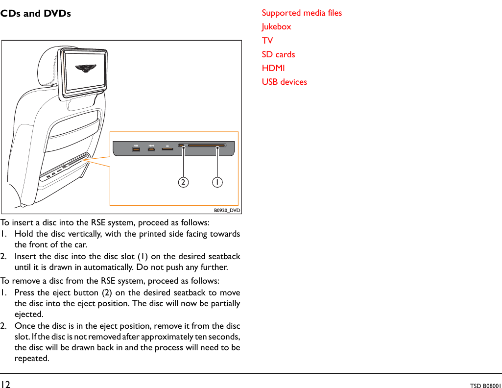 12 TSD B08001CDs and DVDsTo insert a disc into the RSE system, proceed as follows:1. Hold the disc vertically, with the printed side facing towardsthe front of the car.2. Insert the disc into the disc slot (1) on the desired seatbackuntil it is drawn in automatically. Do not push any further.To remove a disc from the RSE system, proceed as follows:1. Press the eject button (2) on the desired seatback to movethe disc into the eject position. The disc will now be partiallyejected.2. Once the disc is in the eject position, remove it from the discslot. If the disc is not removed after approximately ten seconds,the disc will be drawn back in and the process will need to berepeated.Supported media filesJukeboxTVSD cardsHDMIUSB devicesB0920_DVDUSB HDMI SD12