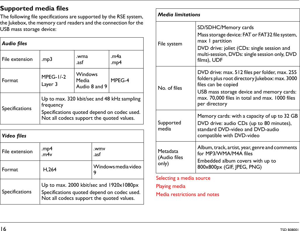 16 TSD B08001Supported media filesThe following file specifications are supported by the RSE system,the Jukebox, the memory card readers and the connection for theUSB mass storage device:Selecting a media sourcePlaying mediaMedia restrictions and notesAudio filesFile extension .mp3 .wma.asf.m4a.mp4Format MPEG-1/-2Layer 3Windows Media Audio 8 and 9MPEG-4SpecificationsUp to max. 320 kbit/sec and 48 kHz sampling frequencySpecifications quoted depend on codec used. Not all codecs support the quoted values.Video filesFile extension .mp4.m4v.wmv.asfFormat  H,264  Windows media video 9SpecificationsUp to max. 2000 kbit/sec and 1920x1080pxSpecifications quoted depend on codec used. Not all codecs support the quoted values.Media limitationsFile systemSD/SDHC/Memory cardsMass storage device: FAT or FAT32 file system, max 1 partitionDVD drive: joliet (CDs: single session and multi-session, DVDs: single session only, DVD films), UDFNo. of filesDVD drive: max. 512 files per folder, max. 255 folders plus root directory Jukebox: max. 3000 files can be copiedUSB mass storage device and memory cards: max. 70,000 files in total and max. 1000 files per directorySupported mediaMemory cards: with a capacity of up to 32 GBDVD drive: audio CDs (up to 80 minutes), standard DVD-video and DVD-audio compatible with DVD-videoMetadata (Audio files only)Album, track, artist, year, genre and comments for MP3/WMA/M4A filesEmbedded album covers with up to 800x800px (GIF, JPEG, PNG)