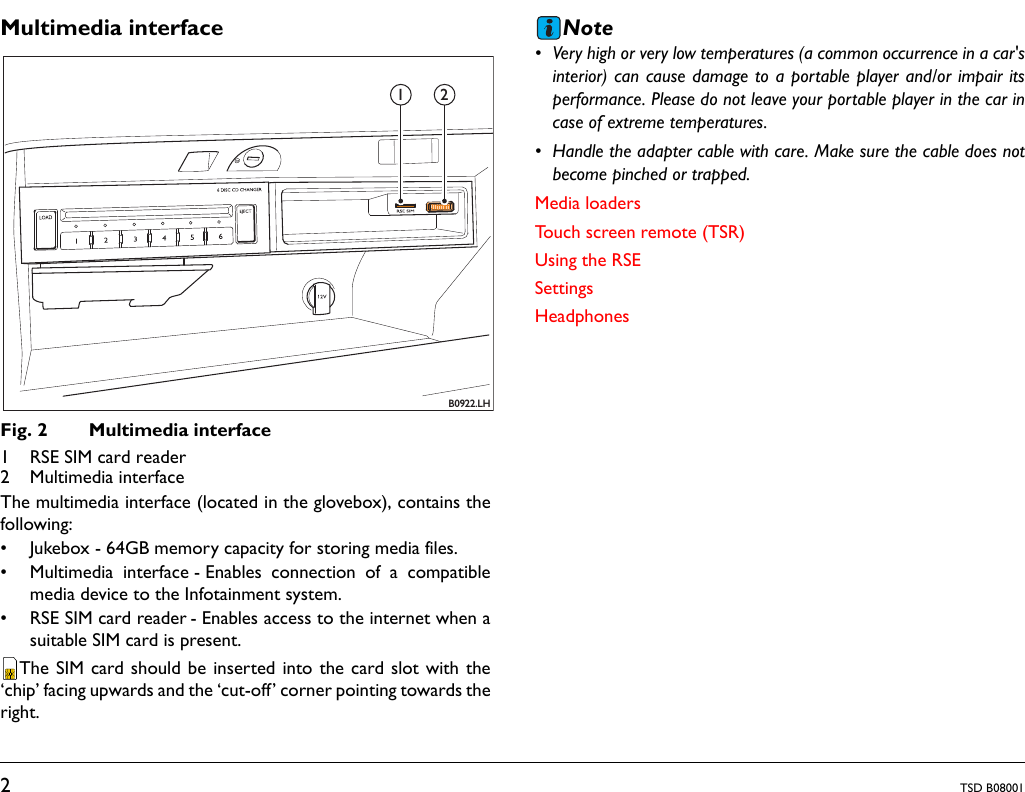 2TSD B08001Multimedia interfaceFig. 2 Multimedia interface1 RSE SIM card reader2 Multimedia interfaceThe multimedia interface (located in the glovebox), contains thefollowing:• Jukebox - 64GB memory capacity for storing media files.• Multimedia interface - Enables connection of a compatiblemedia device to the Infotainment system. • RSE SIM card reader - Enables access to the internet when asuitable SIM card is present.The SIM card should be inserted into the card slot with the‘chip’ facing upwards and the ‘cut-off’ corner pointing towards theright.Note• Very high or very low temperatures (a common occurrence in a car&apos;sinterior) can cause damage to a portable player and/or impair itsperformance. Please do not leave your portable player in the car incase of extreme temperatures.• Handle the adapter cable with care. Make sure the cable does notbecome pinched or trapped.Media loadersTouch screen remote (TSR)Using the RSESettingsHeadphonesB0922.LH1 2