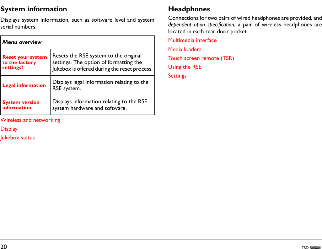 20 TSD B08001System informationDisplays system information, such as software level and systemserial numbers.Wireless and networkingDisplayJukebox statusHeadphonesConnections for two pairs of wired headphones are provided, anddependent upon specification, a pair of wireless headphones arelocated in each rear door pocket.Multimedia interfaceMedia loadersTouch screen remote (TSR)Using the RSESettingsMenu overviewReset your system to the factory settings? Resets the RSE system to the original settings. The option of formatting the Jukebox is offered during the reset process.Legal information Displays legal information relating to the RSE system.System version information Displays information relating to the RSE system hardware and software. 