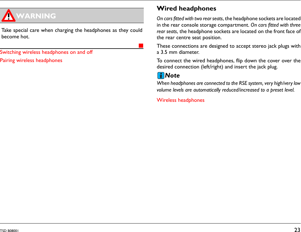 TSD B08001 23Switching wireless headphones on and offPairing wireless headphonesWired headphonesOn cars fitted with two rear seats, the headphone sockets are locatedin the rear console storage compartment. On cars fitted with threerear seats, the headphone sockets are located on the front face ofthe rear centre seat position. These connections are designed to accept stereo jack plugs witha 3.5 mm diameter.To connect the wired headphones, flip down the cover over thedesired connection (left/right) and insert the jack plug.NoteWhen headphones are connected to the RSE system, very high/very lowvolume levels are automatically reduced/increased to a preset level.Wireless headphonesTake special care when charging the headphones as they couldbecome hot.WARNING